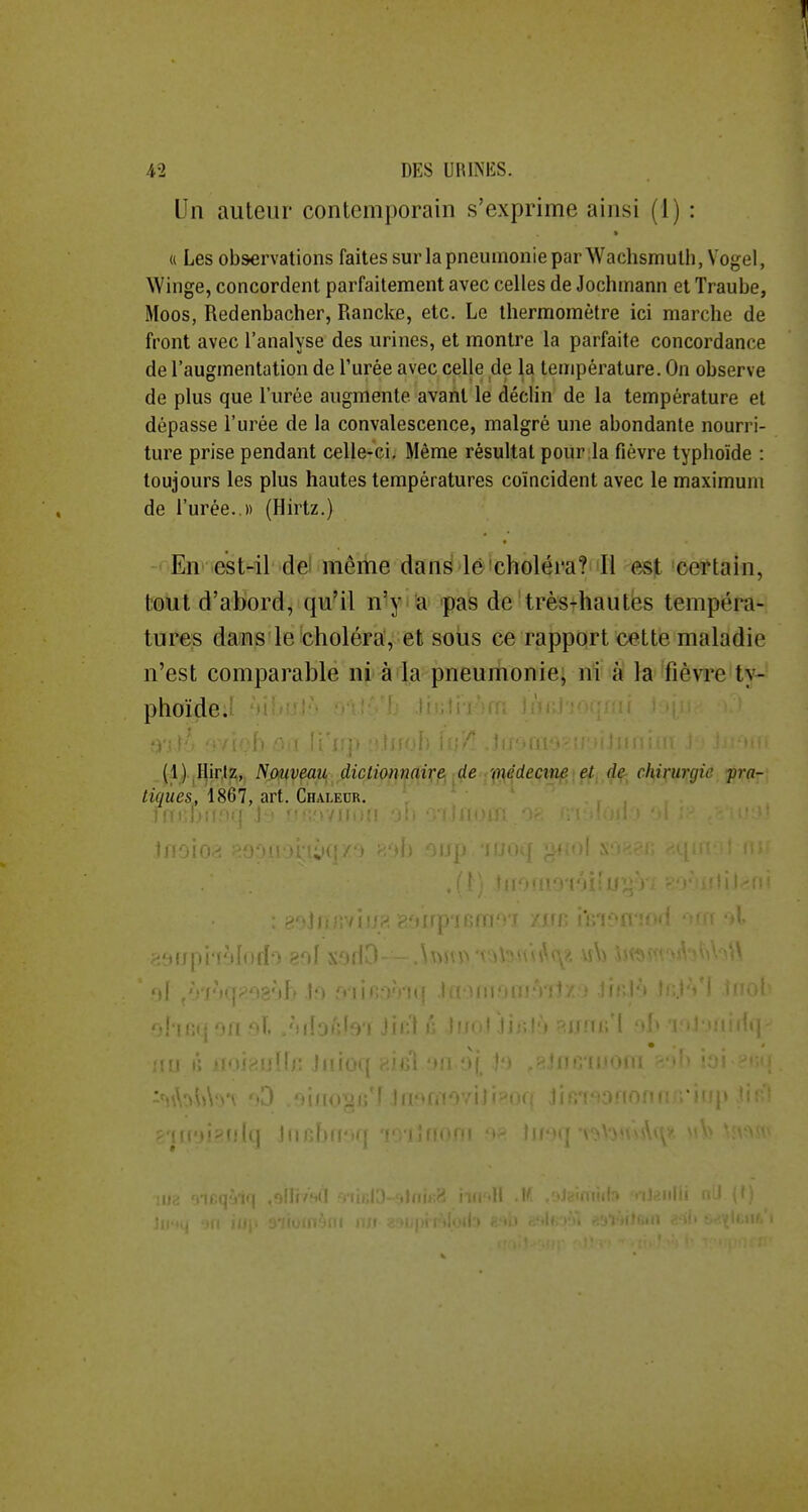 Un auteur contemporain s'exprime ainsi (1) : « Les observations faites sur la pneumonie par Wachsmulh, Vogel, Winge, concordent parfaitement avec celles de Jochmann et Traube, Moos, Redenbacher, Rancke, etc. Le thermomètre ici marche de front avec l'analyse des urines, et montre la parfaite concordance de l'augmentation de l'urée avec celle de la température. On observe de plus que l'urée augmente avant le déclin de la température et dépasse l'urée de la convalescence, malgré une abondante nourri- ture prise pendant celle-ci. Même résultat pour la fièvre typhoïde : toujours les plus hautes températures coïncident avec le maximum de l'urée..)) (Hirtz.) En est-il dë même dans lé choléra? Il e^t certain, tout d'abord, qu'il n'y a pas de très-hautes tempéi^a- tures dans le choléra, et sous ce rapport cette maladie n'est comparable ni à la pneumonie, ni à la fièvre ty- phoïdeJ i; - ^Sh .. .' -^; . (1) Hirtz, Nouveau diclionnaivf^ ^de ./(n,édeçin^\çfi,d^ chirurgie pra- tiques, 1867, art. Chaleur. 1l!0! ' ' ' ''ih .1;) Mit.:; ■■II-.; -I. ' i'',''fyf Ji»:i : 'Mr. Ji