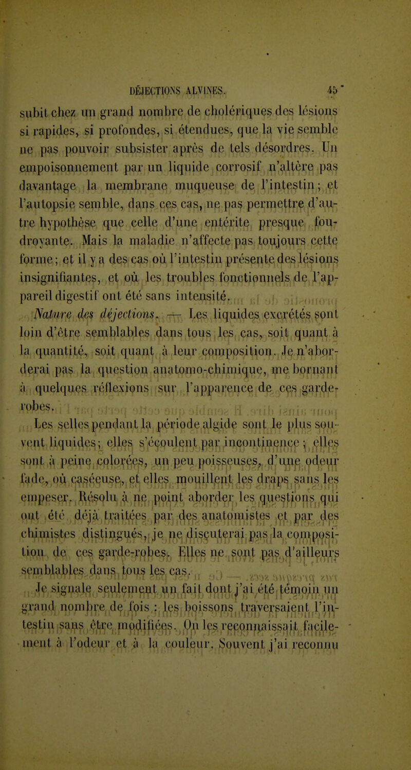 DÊJECmNS ALVliNES. 45* subit chez un grand nombre de cholériques des lésions si rapides, si prolbndes, si étendues, que la vie semble ne pas pouvoir subsister après de tels désordres. Un empoisonnement par un liquide corrosif n'altère pas davantage la membranq njuqueuse de rintestjii ; ,çt l'autopsie seint^le,, (Jf^i]is.(5çs cas, ng pa^ pei:i][i€!^tî;ç, |dl'a,ii,- tre hypothèse que celle d'une entérite presque fou- droyante. Mais la maladie n'affecte pas toujours cette forme ; et il y a des cas où l'intestin présente des lésions insignifiantes, et où les troubles fonctionnels de l'ap- pareil digestif ont été sans intensité. 1 ., ,, , ,,.> NaPure^^e^ fiéjections. — I^çîs,^Jiquide^,\çx(y^^t4s,^pnt loin d'être semblables dans tous les cas, soit quant à la quantité, soit quant à leur composition. J^ îi'abor- derai pas la, question anatomo-chimique, me bornant à quelques réflexions sur l'apparence de ces garde- lobes. , _ oi.j> .jiui., /._ li . , ui) liio'j Les selles pendant 1^ période algide sont le plus SiOM- vent liquides; elles s'éboulent par, incontinencp ^,,^1^^ sont à peine colo]^'ée,s, ,un peu poisseuses,, d'un^ pdeur fade, où caséeusc^pt elles mouillent les draps sans les empeser. Résolu à nf^ V9\^^, aborder les ^g^ue^tfon.^, ^(jui oi^t ,élé , déjà:,trait^éps pai\ .(^e^ a^^tjji^ipjes iÇ^ip^,(^es chipii&tes Ai8^I^Vl^^H>i^.p^/)^^ç^^fR^.M^^;^^^^ tion de ces garde-robes., :^Ues ne. sont paç, d'ailleurs semblables dans tpus les cas. Je signale seulement un fait dont j'ai été; |:émoin un grand nombre dç fois,: Jie^jboissops^ travepaient ^l'i testiu,san^,^;ji|^^p(idifi;^^s,^^l^r^pç^n^^iss^l^ljc^^ - nient à l'odeur et ;i la,,.çpul^ur,§,pu vent j'ai reconnu