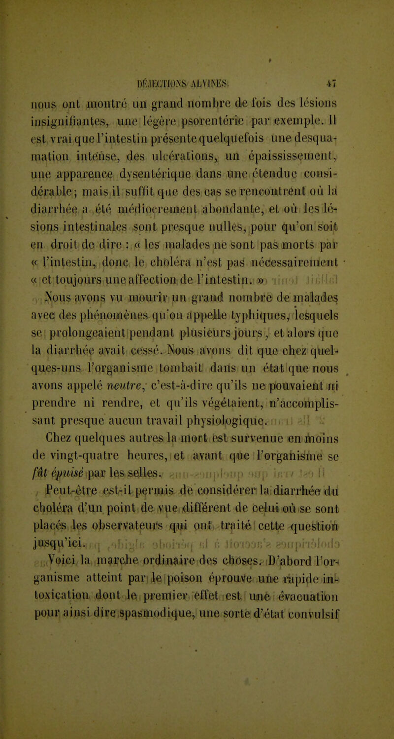 nous ont luontré un grand nombre de l'ois des lésions insignifiantes, ime légère psorenlérie par exemple. Il est vrai que l'intestin présente quelquefois une desqua- mation intense, des ulcérations, un épaississemenl, une apparence dysentérique dans une étendue consi- dérable; mais il suffit que des cas se rencontrent où hi diarrhée a ,été médiocrement abondante, et où les lé-r sions intestinales sont presque nulles, pour qu'on soit en droit de dire : « les malades ne sont pas morts par « l'intestin, donc le choléra n'est pas nécessairement c( et toujours une affection de l'intestin^»» ni' , Nous avons vu mourir un grand nombre de malades avec des phénonîènes qu'on dppelle typhiques^ desquels se prolongeaient pendant plusieurs joursy et alors que la diarrhée avait cessé. Nous avons dit que chez quel-* ques-uns l'organisme tombait dans un état que nous avons appelé neiitre; c'est-à-dire qu'ils ne pouvaient ni prendre ni rendre, et qu'ils végétaient, n'accomplis- sant presque aucun travail physiologique, m il ^'î Chez quelques autres la mort fest survenue «n ibolns de vingt-quatre heures, et avant que l'organisme se fût épuisé par les selles. 'Peut-être est-il permis de considérer la;diarrhée du choléra d'un point de vue .différent de celui où se sont plac^ les obseryatpurs .qjiji patj^iPfiitéjcett^ questioiii jusqu'ici. ' ' ' ' • ^, <i'jjjpn6jod:> Voici,la. niarche ordinaire des choses. D'abord l'or- ganisme atteint par ]eipoison éprouve une rapide in- toxication dont ,1e premier effet est ume évacuation pour ainsi dire spasmodique, une sorte d'état convulsif