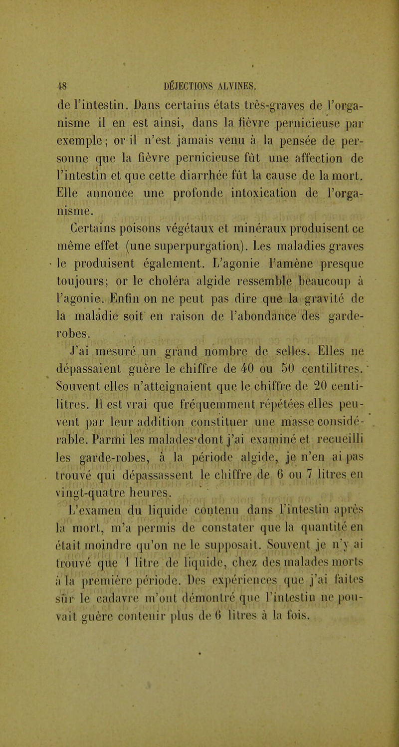 de l'intestin. Dans certains états très-graves de l'orga- nisme il en est ainsi, dans la fièvre pernicieuse par exemple; or il n'est jamais venu à la pensée de per- sonne que la fièvre pernicieuse fût une affection de l'intestin et que cette diarrhée fût la cause de la mort. Elle annonce une profonde intoxication de l'orga- nisme. Certains poisons végétaux et minéraux produisent ce même effet (une superpurgation). Les maladies graves le produisent également. L'agonie l'amène presque toujours; or le choléra algide ressemble beaucoup à l'agonie. Enfin on ne peut pas dire que la gravité de la maladie soit en raison de l'abondance des garde- robes. J'ai mesuré un gi'and nombre de selles. Elles ne dépassaient guère le chiffre de 40 ou 50 centilitres. ' Souvent elles n'atteignaient que le chiffre de 20 centi- litres. H est vrai que fréquemment répétées elles peu- vent par leur addition constituer une masse considé- rable. (*arrhi les malades'dont j'ai examiné et recueilli les garde-robes, a la période algide, je n en ai pas trouvé qui dépassassent le chiffre^de 6 pu 7 litres en vingt-quatre heures. L'examen du liquide contenu dans l'intestin a])rès la mort, m'a permis de constater que la quantité en était moindre qu'on ne le supposait. Souvent je nv ai trouvé que 1 litre de liquidé, che^ des. malades morts àia première période. Des expériences que j'ai faites sûr le cadavre m'ont (jemontré que l'intestin ne pou- vait guère contenir plus de (5 litres à la fois.