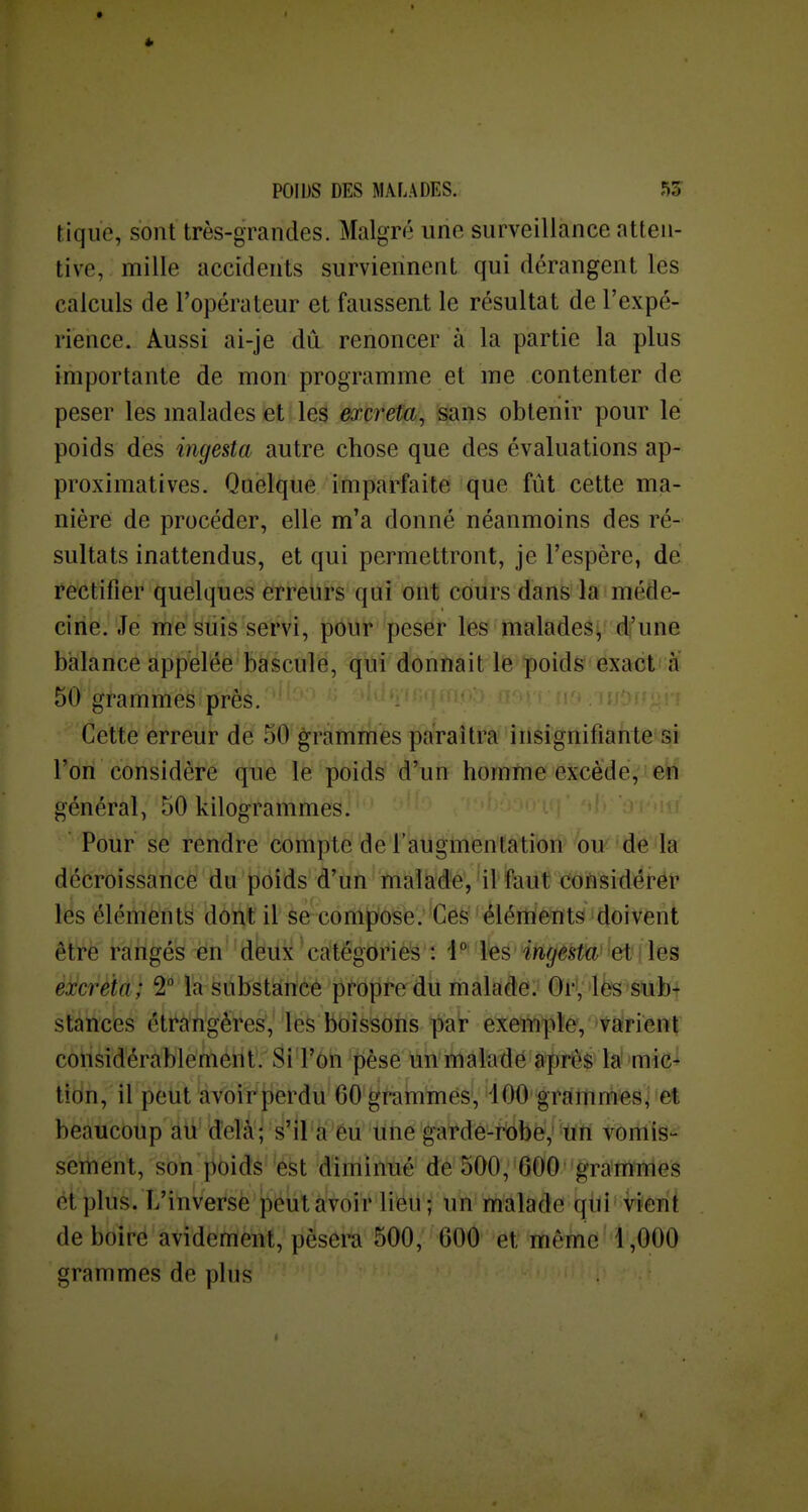 tique, sont très-grandes. Malgré une surveillance atten- tive, mille accidents surviennent qui dérangent les calculs de l'opérateur et fausseat le résultat de l'expé- rience. Aussi ai-je dû renoncer à la partie la plus importante de mon programme et me contenter de peser les malades et les mreta, sans obtenir pour le poids des ingesta autre chose que des évaluations ap- proximatives. Quelque imparfaite que fût cette ma- nière de procéder, elle m'a donné néanmoins des ré- sultats inattendus, et qui permettront, je l'espère, de rectifier quelques eirretirs qui ont cours dans la méde- cine. Je me suis servi, pour peser les malades, d'une balance appelée bascule, qui donnait le poids exact à 50 grammes près. Cette erreur de 50 grammes paraîtra insignifiante si l'on considère que le poids d'un homme excède, général, 50 kilogrammes. Pour se rendre compte de l'augmentation ou de la décroissance du poids d'un malade, il faut coftsidérér les éléments dont il se compose. Ces éléments doivent être rangée nën''dto'catégories : i^' l^s'ingesta ei . les excréta; 2 là èabstàncé piî*oprerdu malade:i ©H 'Ife'S'abt stances éti^à'ngéres, les boissons par exeiWpîéV 'tàirient considérablement. Si l'on pèse un malade après la mie-^ tion, il peut avoir perdu 60 grammes, 400 grammes^ et beaucoup au delà; s'il a éu une garde-robe,' un vomis- sement, son poids 'ést diminué de 500, 600'graimirlGS et plus. L'inVerèè' ïîëlit à'voir li'éû'; un malade! qiiV vièui de boirë'avidéfriènf, pèsera 500, 600 et même' 1,000 grammes de plus