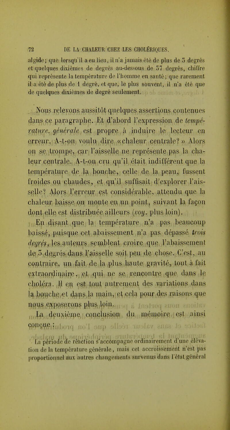 algide; que lorsqu'il a eu lieu, il n'a jamais été de plus de 3 degrés et quelques dixièmes de degrés au-dessous de 57 degrés, chiffre qui représente la température de l'homme en santé; que rarement il a été de plus de 1 degré, et que, le plus souvent, il n'a été que de quelques dixièmes de degré seulement. _ .Nous relevons aussitôt quelques assertions contenues dans- pe paragraphe. Et d'abord l'expression de tempé- VPftffTie^ '.gMérah • •,pi*QP^^ ^ induira, jle^ lecteur en ^rreur,!;Aitrpn voulu dire «chaleur centrale?» Alors pn s,e trompe, car l'aisselle ne représente pas la cha- leur centrale. A-t-on, cru ; qu'il, était indifférent que la température de la, bouche, celle de la peau, fussent froides ,Q\i chaudes, et.qu^'il suffisait d'explorer Tais- splle? A}lor§, J'i^rrei^r^çgt cçï^pi^érable, attendu que la chaleur, ba;isse,ou monte e^.iiii point^ suivant la façon dont elle est distribuée ailleurs {voy. plus loin). I,,En disant que la température n'a pas beaucoup baissé, puisque cet abaissement n'a pas dépassé trois d^grçpf Jç^j^utejir^,,sçû3^blej(^t crpire que l'abaissement dq,3^4§.§r4?i4AP?ii'^^f6lJ^ SjQij; p^ïi, id^ .çhpse.. C'est, au COïitrflir^ m < feU .4e li^ /plus.k^ut& gravité, Août 4 fait ç^tr£|prjdii)airie,,iç,t/,qi^ii ftp ^e,,.rencontre que dans le choléra. |,]]1 e^ est tout autrement des variations dans l£^ bqvichQyet 4^ps la main, et cela pour des raisons que 1)91^^ .epfpp,çpi;pn^ plus ,loin. ii.l^^H:4çu?|iièfl[ie,j,c99|çh^Sij9tft, 4u. ,^qii?pij'ft,je?^ ainsi La période de rehclion é accômpagne ordmairemcnt d une éléva- tion de la température générale, mais cet accroissement n'est pas proportionnel aux autres changements survenus dans l'état général