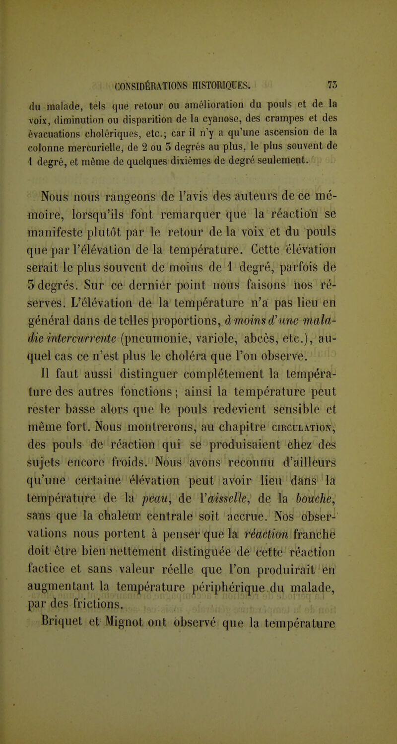 du malade, tels que retour ou amélioration du pouls et de la voix, diminution ou disparition de la cyanose, des crampes et des évacuations cholériques, etc.; car il n'y a qu'une ascension de la colonne mercurielle, de 2 ou 3 degrés au plus, le plus souvent de 4 degré, et même de quelques dixièmes de degré seulement. Nous nous rangeons de l'avis des auteurs de ce mé- moire, lorsqu'ils font remarquer que la réaction se manifeste plutôt par le retour de la vOix et du pouls que par l'élévation de la température. Cette élévation serait le plus souvent de moins de 1 degré, parfois de 5 degrés. Sur ce dernier point nous faisons nos i^é- serves. L'élévation dé la température n'a pas lieu en général dans dételles proportions, àmoinsd'une mala- die intercurrente (pneumonie, variole, abcès, etc.), au- quel cas ce n'est plus le choléra que l'on observe. Il faut aussi distinguer complètement la tempéra- ture des autres fonctions ; ainsi la température peut rester basse alors que le pouls redevient sensible et même fort. Nous montrerons, au chapitre circulatioi^^ des pouls de réaction qui se produisaient chez des sujets encore froids. Nous avons reconnu d'ailleurs qu'une certaine élévation peut avoir lieu dans la température de la peau, de Vaisselle, de la bouche, sans que la chaleur centrale soit accrue. Nos obser- vations nous portent à penser que la réaction franche doit être bien nettement distinguée de cette réaction factice et sans valeur réelle que l'on produirait en augmentant la température périphérique du malade, par des frictions. Briquet et Mignot ont observé que la température