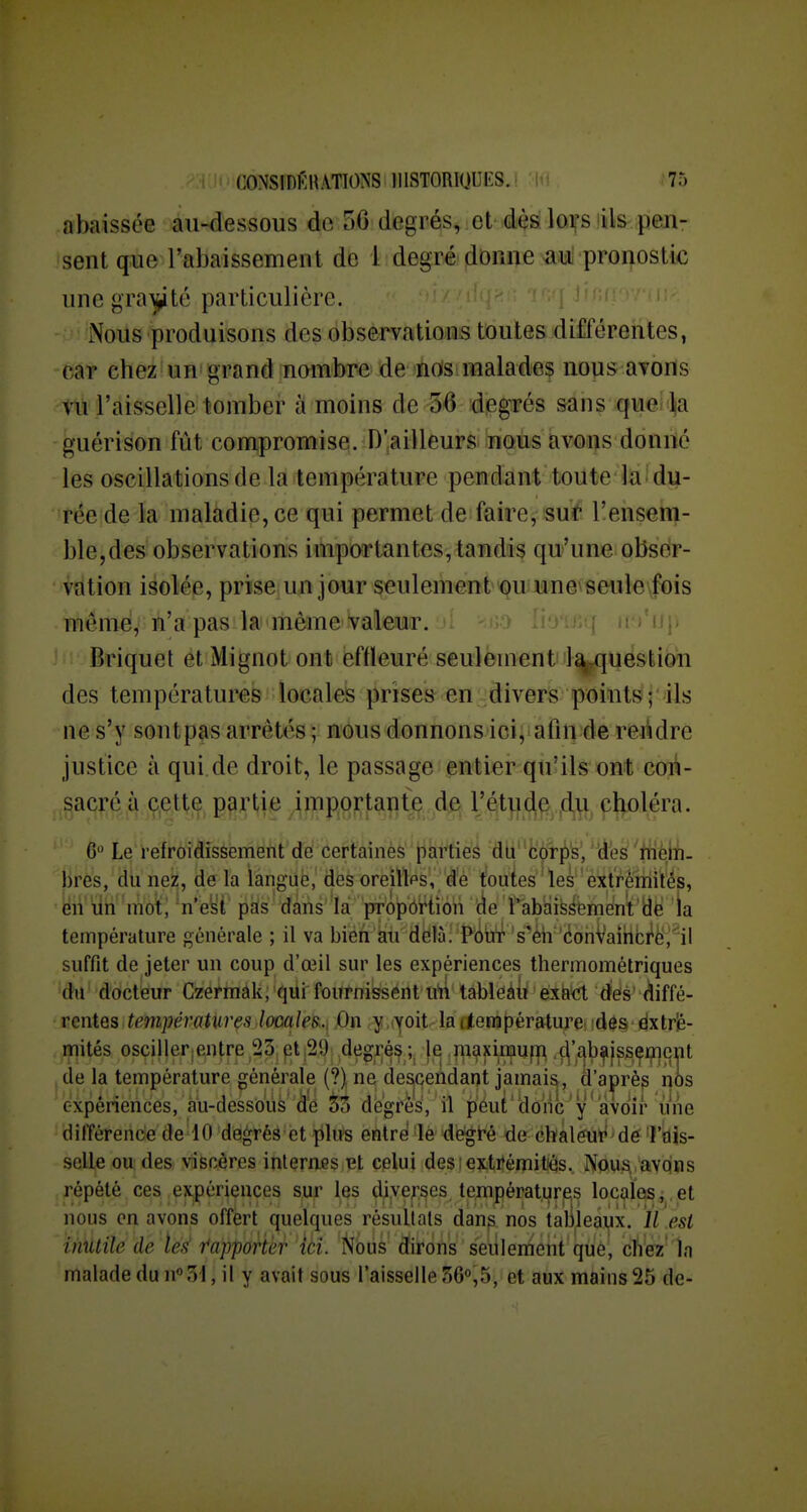 abaissée au-dessous de 56 degrés, et dès lors'ils pen- sent que l'abaissement de 1 degré donne au pronostic une gra^jité particulière. Nous produisons des observations toutes différentes, car chez un grand nombre de éds!maladef nous avons vu l'aisselle tomber à moins de 36 dpgrés sans queiija guérison fût compromise. D'ailleurs nous avons donné les oscillations de la température pendant toute la du- rée de la maladie, ce qui permet de faire, suf l'ensem- ble,des observations importantes, tandis qu'une obser- vation isolée, prise, un jour seulement'<?uiMne\âeiil6\fbis même, n'a pas la même Valeur. i j'uj» Briquet et Mignot ont effleuré seulement la-question des températures locales prise» en divers points ; ils ne s'y sontpas arrêtés ; nous donnons ici, afin de reitdre justice à qui.de droit, le passage entier qu'ils ont con- m}M^ ÀmmlmkM K^ky^^ ciioiéra. 6 Le refroidissement de certaines parties du cor^'s, des iném- bres, du nez, de la langue, des oreilles, d'é fouies les'extrémités, en un mo^, n eii pas dans la propôWîoh '(ie l'^ab'aiyémént'dë la température générale ; il va bieii au delà. Poiif's'éh'*(ionVaihbMj''il suffit de jeter un coup d'œil sur les expériences thermométriques du docteur Czermâk, qui fournissent u'n tableàii éxà^ defs' diffé- rentes températures looaîes.., On y voit lattenapérature. fde§ éxtrîé- mités osciiler;entre 23 pt 29 degrés je ,maximuf|^ ,ç|'£^bfi|ssçmq^ de la température générale (?) ne desjqendaqt jamais , d'aprèp nos expériences, au-dessoùà dé 33 degrés, il péut'donc y avoir une dilïérende de 10 degrés et plus entré le degiré de chaleur de l'aîs- selle ou des viscères internes et celui des i extitémitiês. Nous, avqns répété ces expériences sur les diverses températures locales,.et nous en avons offert quelques résultats dans nos talileaux. ïl est inutile de tes r'apportèr ik. fibus dirons seulement que, cliez' In malade du n°3'l, il y avait sous l'aisselle 560,5, et aux mains 25 de-