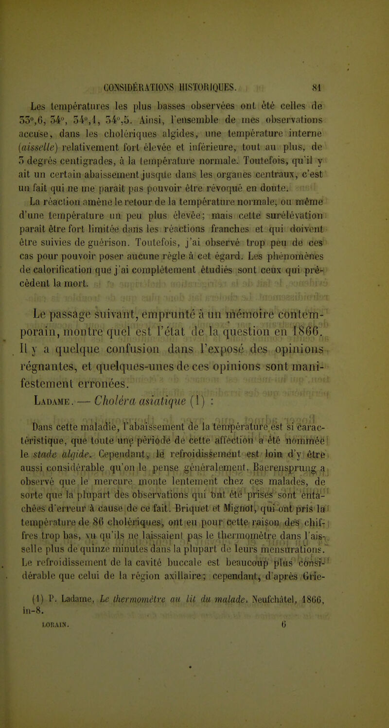 Les lompératuies les plus basses observées oiiL été celles de 5o°,6, 54, 5-4,1, 5-4,5. Ainsi, l'ensemble de mes observations accuse, dans les cholériques algides, une température interne (aisselle) relativement fort élevée et inférieure, tout au plus, de 5 degrés centigrades, à la température normale. Toutefois, qu'il y ait un certain abaissement jusque dans les organes centraux, c'est un fait qui ne me parait pas pouvoir être révoqué en doute. La réaction amène le retour de la température normale, ou mêmé ^ d'une température un peu plus élevée; mais cette surélévation paraît être fort limitée dans les réactions franches et qui doivent être suivies de guérison. Toutefois, j'ai observé trop peu de ces cas pour pouvoir poser aucune règle à cet égard. Les phénomènes de calorifîcation que j'ai complètement étudiés sont ceux qui pré- cèdent la mort. Le passage suivant, emprunté à un mémoire contem- porain, montre quel est l'état de la question en 1866. Il y a quelque confusion dans l'exposé des opinions, régnantes, et quelques-unes de ces opinions sont mani- festement erronées. L.\DAME. — Choléra asiatique (1) : Dans cette maladie, l'abaissement de la tenipératuré est si carac- téristique, que toute une période de cette affection a été nomtïiéëf le stade aUjide. Cepeudanty .M refroidissement esit loin d'y être aussi considérable qu'on le pense généralement. Baerensprung|,^j observé que,le mercure monte lentement chez ces malades, de sorte que là plupart des observations qui brit été'prisés'sont 'éH{à-' chées d'erreur à cause de ce fait. Briquet et Mignot, qui ont pris la' température de 86 cholériques, ont eu pour celte; raison dés chif-j i frcs trop bas, vu qu'ils ne la,issaient pas le thermomètre dans l'ais-^. selle plus de quinze minutes dans la plupart de leurs mensurations.* Le refroidissement de la cavité buccale est beaucoup plus cons?-- dérable que celui de la région axillaire; cependant, d'après Grie- (1) P. Ladame, Le ihermomctre au lit damalade, Neufchàtel, 18GG, in-8.