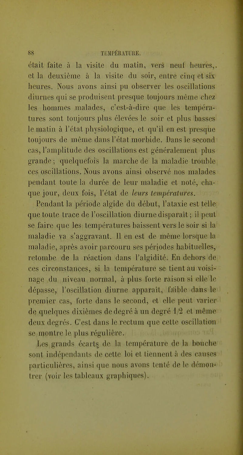 était faite à la visite du matin, vers neuf heures,, et la deuxième à la visite du soir, entre cinq et six heures. Nous avons ainsi pu observer les oscillations diurnes qui se produisent presque toujours mèrne chez les hommes malades, c'est-à-dire que les tempéra- tures sont toujours plus élevées le soir et plus basses le matin à l'état physiologique, et qu'il en est presque toujours de même dans l'état morbide. Dans le second cas, l'amplitude des oscillations est généralement plus grande ; quelquefois la marche de la maladie trouble ces oscillations. Nous avons ainsi observé nos malades pendant toute la durée de leur maladie et noté, cha- que jour, deux fois, l'état de leurs températures. Pendant la période algide du début, l'ataxie est telle que toute trace de l'oscillation diurne disparaît ; il peut se faire que les températures baissent vers le soir si la maladie va s'aggravant. Il en est de même lorsque la maladie, après avoir parcouru ses périodes habituelles, retombe de la réaction dans l'algidité. En dehors de ces circonstances, si la température se tient au voisi- nage du niveau normal, à plus forte raison si elle le dépasse, l'oscillation diurne apparaît, fitible dans le premier cas, forte dans le second, et elle peut varier de quelques dixièmes de degré à un degré 1/2 et même deux degrés. C'est dans le rectum que cette oscillation se montre le plus régulière. Les grands écarts de la température de la bouche sont indépendants de cette loi et tiennent à des causes particulières, ainsi que nous avons tcnlé de le démon- trer (voir les tableaux graphiques).