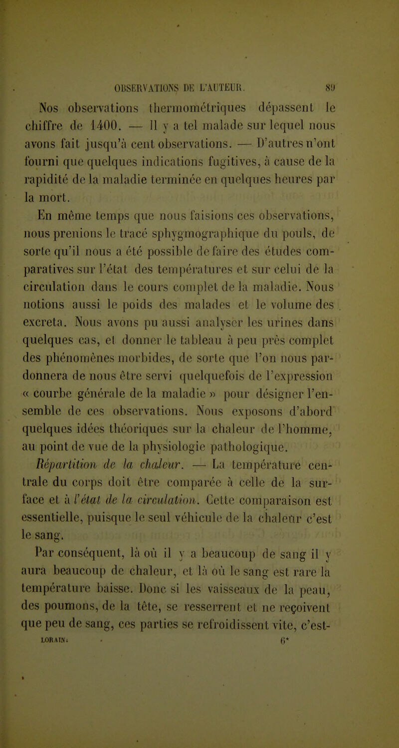 Nos observations thermométriques dépassent le chiffre de 1400. — Il y a tel malade sur lequel nous avons fait jusqu'à cent observations. — D'autres n'ont fourni que quelques indications fugitives, à cause de la rapidité de la maladie terminée en quelques heures par la mort. En même temps que nous faisions ces observations, nous prenions le tracé sphygmographique du pouls, de sorte qu'il nous a été possible défaire des études com- paratives sur l'état des températures et sur celui de la circulation dans le cours complet de la maladie. Nous notions aussi le poids des malades et le volume des excréta. Nous avons pu aussi analyser les urines dans quelques cas, et donner le tableau à peu près complet des phénomènes morbides, de sorte que l'on nous par- donnera de nous être servi quelquefois de l'expression « courbe générale de la maladie « pour désigner l'en- semble de ces observations. Nous exposons d'abord' quelques idées théoriques sur la chaleur de l'homme, au point de vue de la physiologie pathologique. Réparlition de la chaleur. — La température cen- trale du corps doit être comparée à celle de la sur- face et à l'état de la circulation. Cette comparaison est essentielle, puisque le seul véhicule de la chaleur c'est le sang. Par conséquent, là où il y a beaucoup de sang il v aura beaucoup de chaleur, et là où le sang est rare la température baisse. Donc si les vaisseaux de la peauj des poumons, de la tête, se resserrent et ne reçoivent que peu de sang, ces parties se refroidissent vite, c'est- LORAINi . (3*