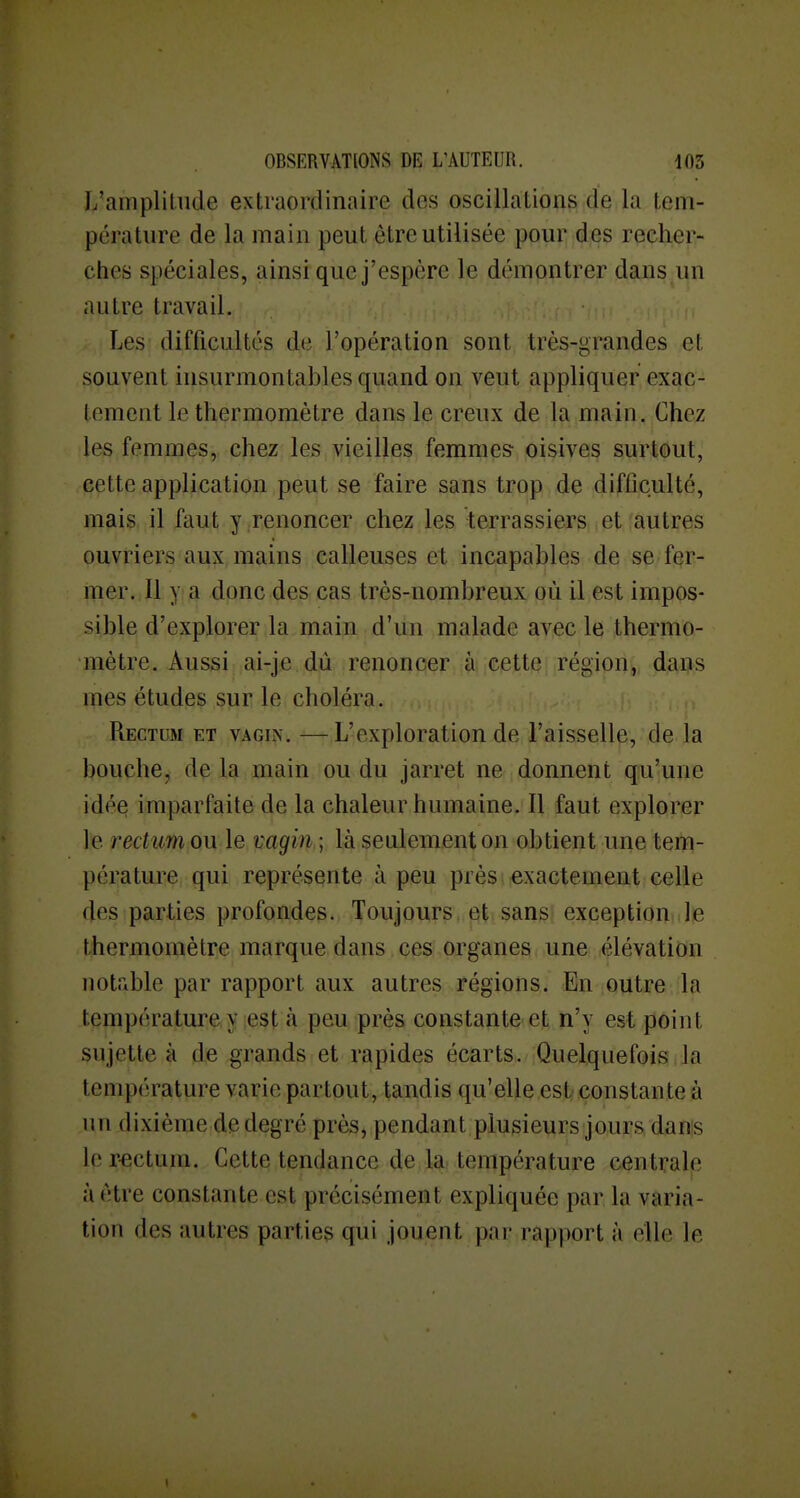 L'ampliliide extraordinaire des oscillations de la tem- pérature de la main peut être utilisée pour des recher- ches spéciales, ainsi que j'espère le démontrer dans un autre travail. Les difficultés de l'opération sont très-grandes et souvent insurmontables quand on veut appliquer exac- tement le thermomètre dans le creux de la main. Chez les femmes, chez les vieilles femmes- oisives surtout, cette application peut se faire sans trop de difficulté, mais il faut y .renoncer chez les terrassiers, iet (autres ouvriers aux mains calleuses et incapables de se fer- mer. 11 y a donc des cas très-nombreux où il est impos- sible d'explorer la main d'un malade avec le thermo- mètre. Aussi ai-je dû renoncer à cette région, dans mes études sur le choléra. Rectum et vagin. —L'exploration de l'aisselle, de la bouche, de la main ou du jarret ne donnent qu'une idée imparfaite de la chaleur humaine. Il faut explorer le rectum ou le vagin ; là seulement on obtient une tem- pérature qui représente à peu près exactement celle des parties profondes. Toujours et sans exception le thermomètre marque dans ces organes une élévation notable par rapport aux autres régions. En outre la température y est à peu près constante et n'y est point sujette à de grands et rapides écarts. Quelquefois la température varie partout, tandis qu'elle est constante à un dixième de degré près, pendant plusieurs jours dans ler-ectum. Cette tendance de là.'température centrale à être constante est précisément expliquée par la varia- tion des autres parties qui jouent par rapport à elle le