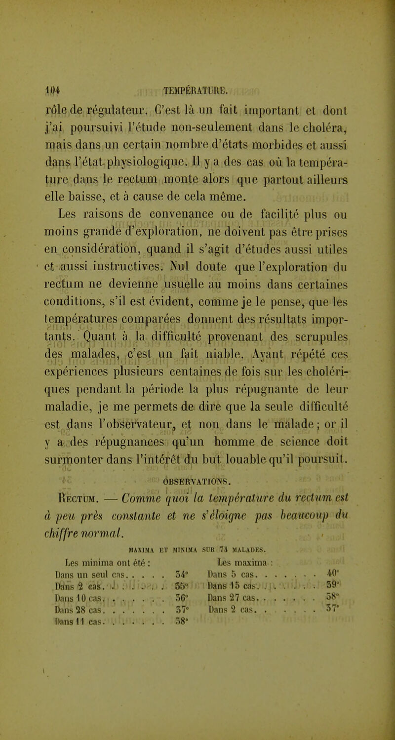 rôle de régulateur. C'est là un fait important et dont j'ai poursuivi l'étude non-seulement dans le choléra, mais dans un certain nombre d'états morbides et aussi dans l'état.physiologique. Il y a des cas où la tempéra- ture dajis le rectum monte alors que partout ailleurs elle baisse, et à cause de cela même. Les raisons de convenance ou de facilité plus ou moins grande d'exploration, ne doivent pas être prises en considération, quand il s'agit d'études aussi utiles et aussi instructives. Nul doute que l'exploration du rectum ne devienne usuelle au moins dans certaines conditions, s'il est évident, comme je le pense, que les lempératures comparées donnent des résultats impor- tants. Quant à la difficulté provenant des scrupules des malades, c'est un fait niable. Ayant répété ces expériences plusieurs centaines de fois sur les choléri- ques pendant la période la plus répugnante de leur maladie, je me permets de dire que la seule difficulté est dans l'observateur, et non dans le malade; or il y a des répugnances qu'un homme de science doit surmonter dans l'intérêt du but louable qu'il poursuit. OBSERVATIONS. Rectum. — Comme quoi la température du rectum est à peu près constante et ne s'éloigne pas beaucoup du chiffre normal. MAXIMA Ë T MINIMA SDR 74 MALADES. Les minima ont été : Les maxima : W 40 Dans 2 cai. J' ; ij . . . 35° 39° 36° Dans 27 cas. . . . 58° 57° Dans 2 cas. . ... 5?