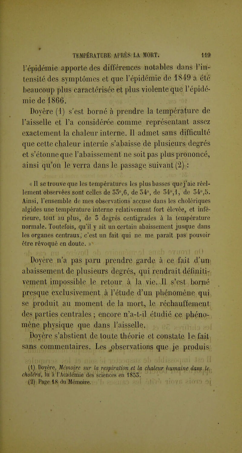 répidémie apporte des différences notables dans l'in- tensité des symptômes et que l'épidémie de 1849 a été beaucoup plus caractérisée et plus violente que l'épidé- mie de 1866. Doyère (1) s'est borné à prendre la température de l'aisselle et l'a considérée comme représentant assez exactement la chaleur interne. Il admet sans difficulté que cette chaleur interne s'abaisse de plusieurs degrés et s'étonne que l'abaissement ne soit pas plus prononcé, ainsi qu'on le verra dans le passage suivant (2) : « Il se trouve que les températures les plus basses que j'aie réel- lement observées sont celles de SS'^jG, de 34°, de 34-°,i, de 34°,5. Ainsi, l'ensemble de mes observations accuse dans les cholériques algides une température interne relativement fort élevée, et infé- rieure, tout au plus, de 3 degrés centigrades à la température normale. Toutefois, qu'il y ait un certain abaissement jusque dans les organes centraux, c'est un fait qui ne me paraît pas pouvoir être révoqué en doute. » • Doyère n'a pas paru prendre garde à ce fait d'uni abaissement de plusieurs degrés, qui rendrait définiti- vement impossible le retour à la vie. .Il s'est borné presque exclusivement à l'étude d'un phénomène qui se produit au moment de la mort, le réchauffement des parties centrales ; encore n'a-t-il étudié ce phéno- mène physique que dans l'aisselle. Doyère s'abstient de toute théorie et constate le fait sans commentaires. Les ^observations que je produis'- (1) Doyère, Mémoire sur la respiration et la, cha^e^rJl^rnfl,^nfi choléra, lu à PAcadémie des sciences en 1853.' ' ' ' '  1 i ^ (2) Page IK du Mémoire. j