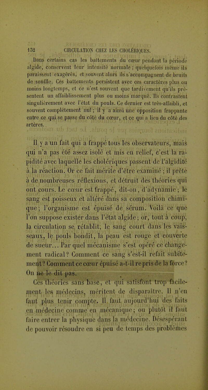 Dans certains cas les battements du cœur pendant la période algide, conservent leur intensité normale ; quelquefois môme ils paraissent exagérés, et souvent alors ils s'accompagnent de bruits de souffle. Ces battements persistent avec ces caractères plus ou moins longtemps, et ce n'est souvent que tardivement qu'ils pré- sentent mi affaiblissement plus ou moins marqué. Us contrastent singulièrement avec l'état du pouls. Ce dernier est très-affaibli, et souvent complètement nul ; il y a ainsi une opposition frappante entre ce qui se passe du côté du cœur, et ce qui a lieu du côté des artères. V Il y a un fait quî^ a'H'appe tous o1iè'efvatëur^,'^yia^^ qui n'a pas été assez isole W mis ert relief, c'est la ra- pidité avec laquelle les cholériques passent de l'algidité à la réaction. Or ce fait mérite d'être examiné ; il prête à de nombreuses réflexions, et détruit des théories qui ont^Gours. Le cœur est frappe^ dit-on, d adynamie; le sanff èsi .poisseux,et altéré dans sa' ôdmposiiion chimî- que- rorgariisme est épuisé de sérum. Voilàce que l'on suppose exister dans l'état algide; or, tout à coup, la circulation se rétablit; le sang court dans les vais- seaux, lë pouls bondit, la peau est rouge et couverte de sueur... Par quel mécanisme s'est opéré ce change- ment radical? Comment cesang s'èst-il refait subite- ment ? Comment ce cœur épuisé a-t-il repris de la force? On ne le dit pas. Ces théories sans base, < i qui satisfont trop facile- ment- les médecins, méritent de disparaître. Il n'en ïaail plus tenir compte. II. faut, aujourd'hui des faits eu rrjiéjipçf jpe comnjie en jn^eca^niq^ue ; ou ^^lutot it laut faire entrer la physique dans la médecine. Ôésésperant de pouvoir résoudre en si peu de temps des problèiiies