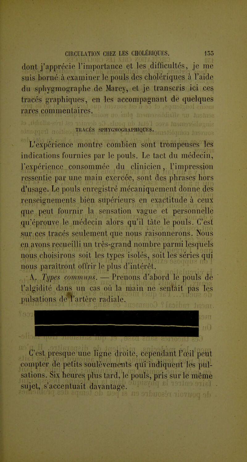 dont j'apprécie l'importance et les difficultés, je me suis borné à examiner le pouls des cholériques à l'aide du sphygmographe de Marey, et je transcris ici ces tracés graphiques, en les accompagnant de quelques rares commentaires. TRACÉS SPHYGMOGRAPHIQUES. L'expérience montre combien sont trompeuses les indications fournies par le pouls. Le tact du médecin, rexpériencc. consommée ^du clinicien, l'impression ressentie par une main exercée, sont àes phrases hors d'usage. Le pouls enregistre mécaniquement donne des renseignements bien supérieurs en exactitude à ceux que peut fournir la sensation vague et personnelle qu'éprouve le médecin alors qu'il tâte le pouls. C'est sur.ces tracés seulement que nous raisonnerons. Nous en avons recueilli un trçs-grand nombre parmi lesquels nous choisirons soit les types isolés, soit les séries qui nous paraîtront offrir le plus d'intérêt. A. Types commum. — Prenons d'abord le pouls de l'algidité dans un cas où la main ne sentait pas les pulsations dc^'artère radiale. C'est presque une ligne droite, cependant l'œil peut compter de petits soulèvements qui indiquent les pul- sations. Six heures plus tard, le pouls, pris sur lé même sujet, s'accentuait davantage.  '