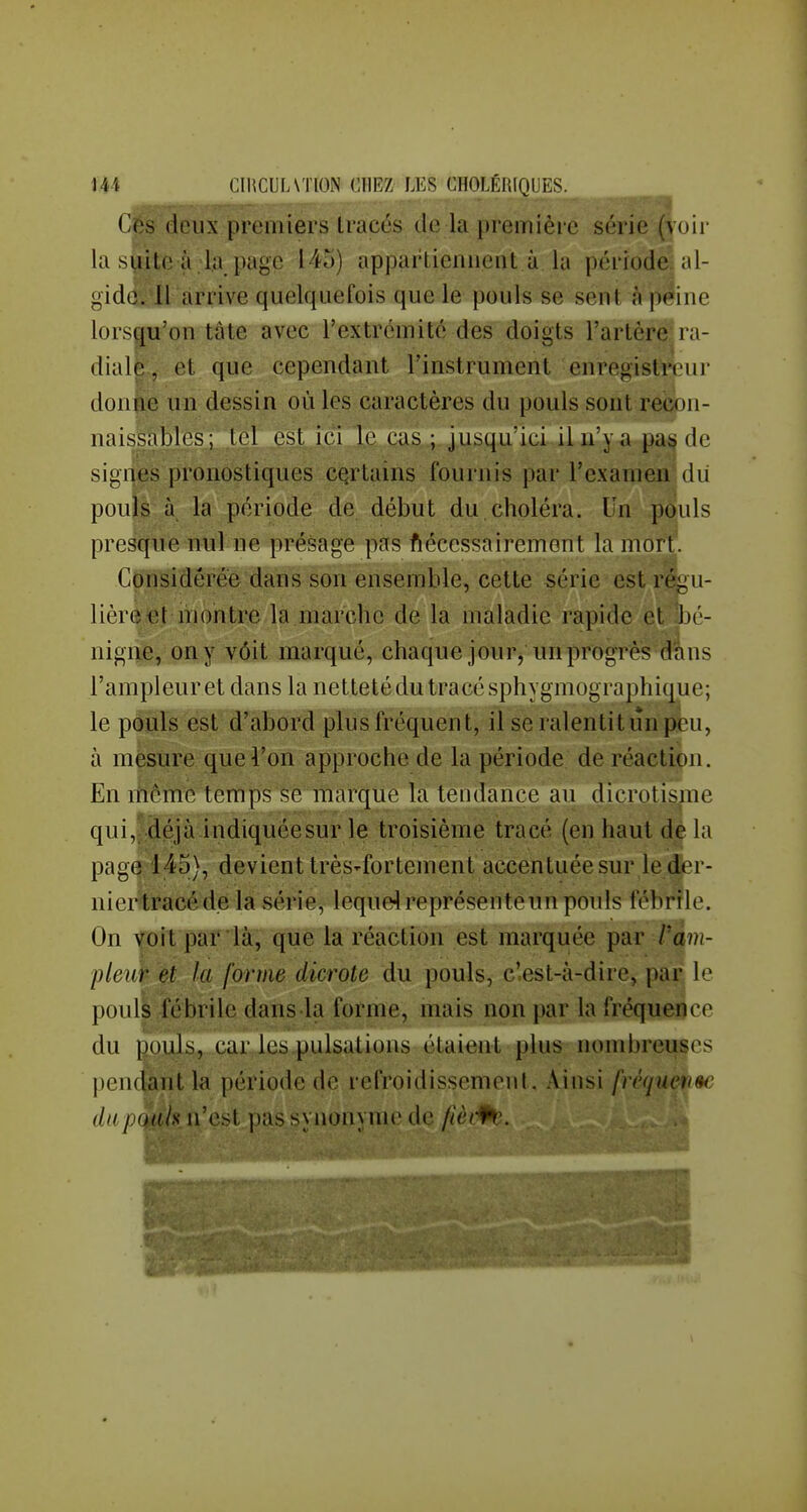 Ces deux premiers tracés de la première sérié (voir la siiite à.la page 145) apparliennent à la période al- gidc. Il arrive quelquefois que le pouls se sent à peine lorsqu'on tâte avec l'extrémité des doigts l'artère ra- diale. (M que cependant rinstrùment enregistreur donue un dessin où les caractères du pouls sont recon- naissables ; .tel est ici le cas ; jusqu'ici il n'y a pas de signes pronostiques certains fournis par l'examen dii pouls la période de début du,choléra. Un pouls presque nul ne présage pas ftécessairement la mort. Considérée dans son ensemble, cette série est réi^u- lièrèet montre la marche de la mialadie rapide cl bé- nigne, on y vôit marqué, chaque jour, un progrès dans l'ampleur et dans la netteté du tracé sphygmographique; le pouls est d'abord plus fréquent, il se ralentit un peu, à mesure que l'on approche de la période de réaction. En liiême temps se marque la tendance au dicrotisme qui,f déjà indiquée sur le troisième tracé (en haut dé la page 145), devient très-fortement accentuée sur le der- niertracéde la série, lequel représente un pouls fébrile. On voit par là, que la réaction est marquée par Pam- pleup et la forme dicrote du pouls, c'est-à-dire, par le pouls fébrile dans la forme, mais non par la fréquence du pouls, car les pulsations étaient plus nombreuses pendant la période do refroidissement. Ainsi [réquen^e dupoah n'est pas synonyme de fièi^'.