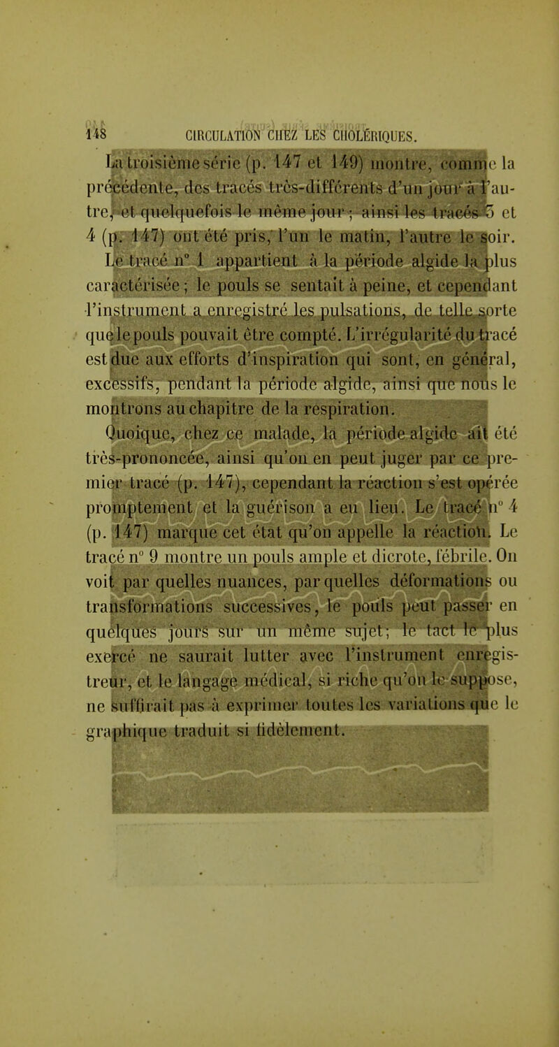 La troisième série (p. 147 et 149) montre, eommc la préfeédente, des tracés très-différents d'un jour à i au- tre, et quelquefois le même jour ; ainsi les frneésf) et 4 (p. 147) ont été pris, l'un le matin, l'autre le soir. Le tracé nM appartient à la période algide la plus caractérisée ; le pouls se sentait à peine, et cependant rinslrumcnL a enregistré les pulsations, de telle siirte quelepouls pouvait être compté. L'irrégularité du tracé est due aux efforts d'inspiration qui sont, en général, excessifs, pendant la période algide, ainsi que nous le montrons au chapitre de la respiration. Quoique, chez ce malade, la période algide ait été très-prononcée, ainsi qu'on en peut juger par ce pre- mier tracé (p. 147), cependant la réaction s'est opérée promptement et la guérison a eu lieu. Le tracé n 4 (p. 1147) marque cet état qu'on appelle la réactioU. Le tracé n 9 montre un pouls ample et dicrole, iebrilo. On voil par quelles nuances, par quelles déformations ou transformations successives, le pouls peut passer en quelques jours sur un même sujet; le tact lo ])lus exercé ne saurait lutter ?ivec l'instrument enregis- treur, et le langage médical, si riche qu'on le sup^ose, ne Suffirait pas à exprimer toutes les variations tfiie le graphique traduit si lidèlement. 1 • i