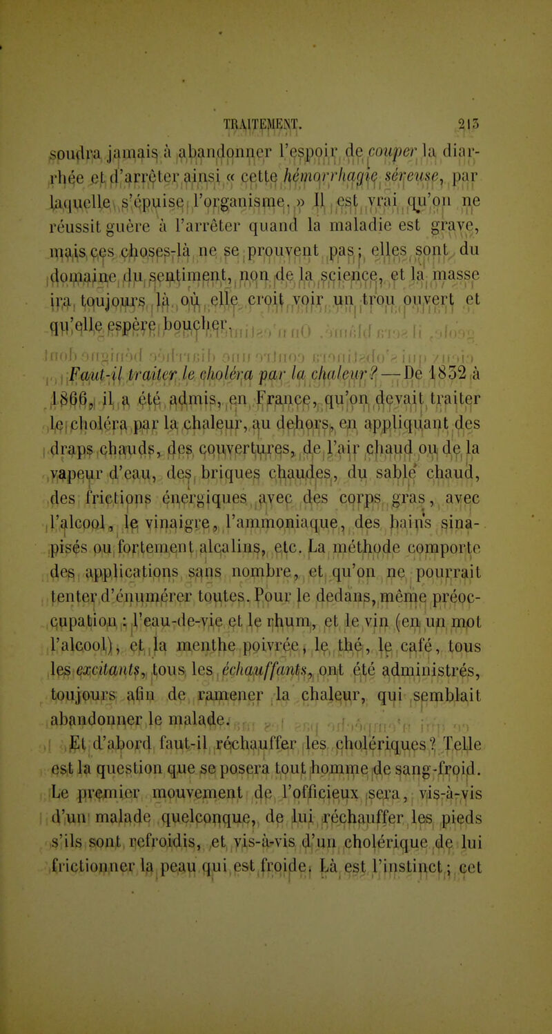 soinlra jamais à abandonner l'espoir découpe)] la diar- rhée e,td'arr^ter^in$i,« cette hémo}i'liagi(f^séf;euse, [rar laquelle s'épuise. rorganisrae|,.» Il, est,,vrai ciii'on ne réussit guère à l'arrêter quand la maladie est grave, mmf^ #o.sp^Tl^^ne ^e^prouvent^^p,ap,j, el^es, sonj;^ du i aowaine, 4?i, ^ei^l^im^n.t, ^ ii.qif^ ,^fii.epc^,.-,f t laj masse m ! W) om, f)ff., (%, crpi^, .voir j^n ipu pii,ve]ç^ et qillqlle^spèrp, boucher,: . ^ /rrnO .ôrnAW rro! fi ,,,,Faut-H traiter, le çholér^a par la, cl^alef.f.f^?t — De ^832 à ,l(Ç(pholép^,p^^; la, ,çhaleuf, f^u d^Jbqiij^,,, ep appliquant des ; draps çhau^^, 4ps çquverturesj^de j/air |C)i,£fud ou^ de, la vapeur d'eau, de^, briques chaudes, du sable chaud, des frictions énergiques avec des corps gras, avec iT^lcppla yii^aigi:^), ,1'animoniaq.ue , des f)ai^is sina- pisés p,u, fpptem,eint.£ilqaliii^^, ,^^c. , métjt^of^,e cpmporte des : îipplications s;£|ns nouibre,^^| !etj.qu'ç|p ne, pourrait tenter d'énumérer toutes. Pour le dedans, même préoc- cupabion ;jreau-de-yie et le rhum, ^et le vin (eii un mot l'alcool), et,ia menthe poivrée j le, théi, ]e café, tous \^ : excitant^ lou&, les^^pcha^uffants^pïhi éfié administrés, toujpups; ?^fîn de ramener la chal^ç^r, qi|i'|Semblait abandonner le malade. { g.,! El d'abord faut-il réchauffer jles,,cholériques?, Telle est la question que se posera tout homme de sang-froid. Le premier mouvement de l'officieux isera, vis-àrvis d'un malade quelpp^^quc,, de luii^^j-pcjifiuffer les^ pi^ds ,s! ils ; s^nj;, ijefroidi^, ,et, ,yis-i^vis, ,(^'uif, |Cho|éri^ue ; Ju i frictionner l^jPe,au qui,est,fi:qi|[ie} |<à,çst rinstinct^^ cet