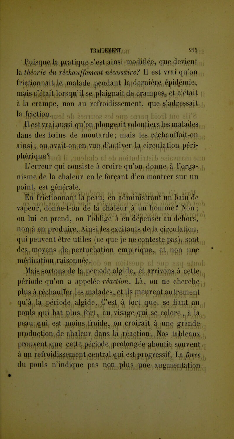 Pvii^qMç,\fi pj^'atiqujQ,s'.e$t|ainsi m(Wmi qiue.cjev^e^^t,,, la théorie du réchauffement nécesmire? Il est vrai qu'oq, friçtionnait, Je malade pendant la deriiière, épid^éjnie-, mi?^ p'^tait.lorsqw'ii se plaignait de crampes,,,et c'était à la crampe, non au refroidissement, que s'adressait la.fy;ip^jpn.,,; , . , , ,IL|e^f yp^i.^u,<?f i .q^;aj\ ,plonge^it|)rfll^ dans des bains de moutarde; mais les,JréiÇhauffait-on ain^i y ou avait-on en vup d'activer la. circulation péri- phérique?|,nA h ifoitrrdi'îl^ih n^-invr- L'erreur qui consiste à croire qu'on donne à J'o.rga-, nisme de la chaleur en le forçant d'en montrer sur un point, est générale. n frictionnant la pau, en administrànt un Mm de ^ vapeur, donÀe-i-dn de la 'cliàleur à un nomme ^ î^on ; ^ on lui en prend, on l'oblige à eii dépenser au dehors, noi^îà eu piropluire, Àipsj |les excitants delà circulation, qui peuvent être utiles (ce que je ne^ppii^^t,^ pa,3)j,^Qilt, mçdicatiqn raisonné9^j,jf3 r,^ 1^ ^î^fais sortons;de la,péçipde algide, et arrivons,à,cette période qu'on a appelée fe^icîioîi. Là, on ne cherche plus à péphauffer les malades,, et Us meurent autrement pe;an,,qui; Tnoins.frpid^jç pjn ,pr^^^^ grande pr.odvçtion f},e cUale.ur da^s la, ,r,9a,çtiopv Nps tableaux, |, proj^v^nt iqiie cptte période prolongée îiboutit souvent <| à up refroidissement çpntral qui est progressif. La/o/*ce du pouls n'indique pas non,^J^^,jp^ç,^^ug}jji^n;qti9fl^.j