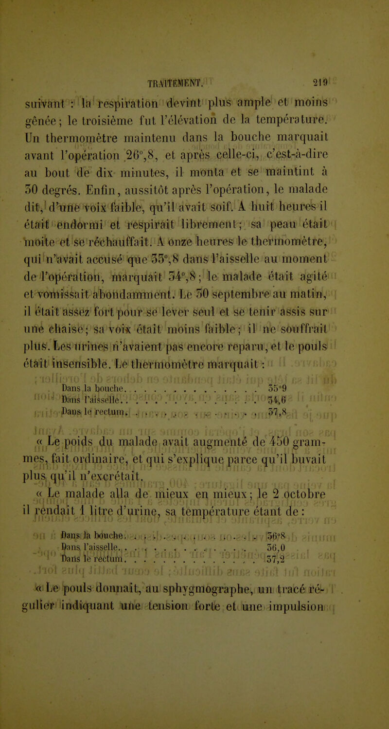 suivant : Irt' respiration dfeviftt plus ample et moins gênée; le troisième fut l'élévation de la température. Un thermomètre maintenu dans la bouche marquait avant l'opération 20°,8, et après celle-ci, c'est-à-dire au bout de dix minutes, il monta et se maintint à ôO degrés. Enfin, aussitôt après l'opération, le malade dit,!d'unè'tolji f'aibïe, qu'il avait soifi A huit heures il éta'if endormi et respirait librement; isa!'peau-iétàit' ïnoite et se réchauffait. A onze heures le thermomètre, qui n'avait accusé que oS^S dans l'aisselle au moment de l'opération, marquait 54%8 ; le malade était agité et vomigsait abondamment. Le 50 septembre au matin, il iêtait asèëz fort pôur-Sé levër Seul et se teiiir âssis sur une chaise; âa Vcyk était'mbins faible; ' il'iftte souffrait plus. Les urines n'avaient pas encore reparu, et le pouls était insensible. Le thermomètre marquait^: H i' Dans la bouche 35°9 Dans l'aisselle 34,6 f-'rrfrv.tDaus le rectum,I .ir»f . , /,,. 37,8 « Le poi^s du malade avait augmenté de 450 gram- mes, fait ordinaire, èt qui s'explique parce qu'il,buvait pluSj q|i, il n exçretait. « Le malade alla de mieux en mieux ; Je 2 octobre il rendait 1 litre d'urine, sa température étant de : ' ■  i-- - Dans lia bduche 'SG^S Dans l'aisselle, 50,0 Dans le rédum. . 57,'2 kni Le pouls donnait, au sphygmographe, un tracé ré^ ! gulier''indiquant une tension forte et une impulsion