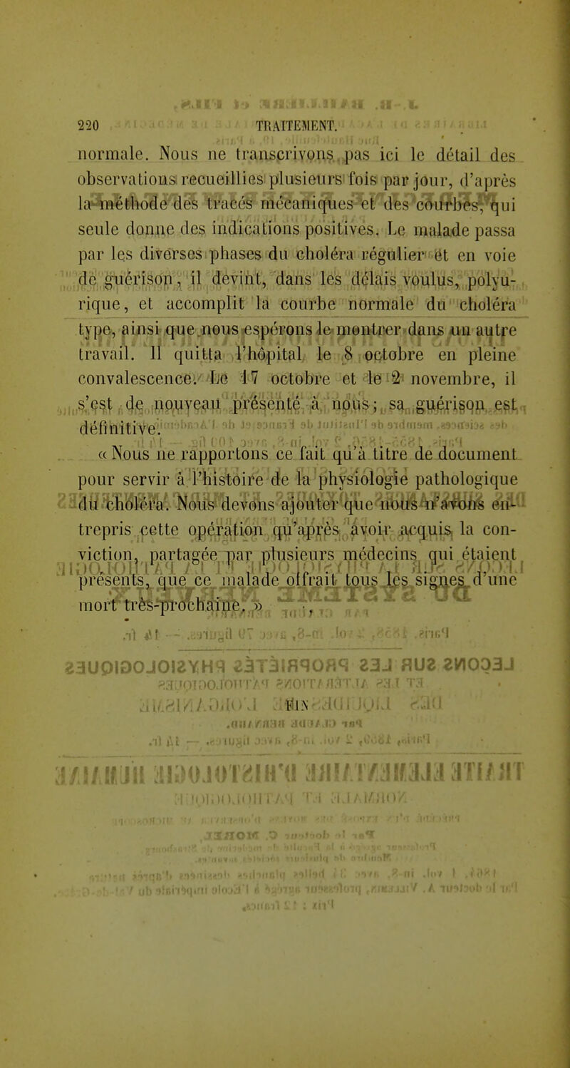 ; '( l\ .<!i .•>(. 1 juil normale. Nous ne trans,criy9n§..,pas ici le détail des observai ions i f^ciieillies plusienrs'fois par jour, d'après la^méthode des tracés mécaniques et des 'côurbf i seule donne des indications positives. Le malade passa par les diverses phases du choléra régulier'ôt en voie ' dé guérjs^^^^ délais voulus;'pàlyu- rique, et accomplit là courbe normale dû'icholéra type, ainsi q^ue «eusTcspérons le'mentïîer'dûns «a ai|tpe travail. 11 quitta l'hôpital/ }^ u^ ^octobre en pleine convalescence/ Lie 47 octobre et le ^2' novembre, il , ,s'(^s^ 4^ .ii>ouveau prHehté ,à,,;np>ii$j^,^^,,,giji^^^^^ est ^ définitive JuJiJanl'f ab 9id(n9fli ,mfi « Nous ne rapportons ce fàîL q^a titre. de document pour servir â l'histôii*é'de m^physioîoglé pathologique trepris pette opération qu'après avoi^^ ^ la con- viction, partasfée par plusieurs médecins gui étaient présents, que ce malade^oni;ait,Miis^§.^s^ une mort U'ès-prochai|^è^,j)>^ ^^JÎ'^t'^ îauoiooJO!2YH9i ^àT3iflqoHq zaj f\uz zv\oobj )ioo.TonT><r ?'/ioiT/ I.) IBl 'itjii :'!iiM»M»T^iïr« i