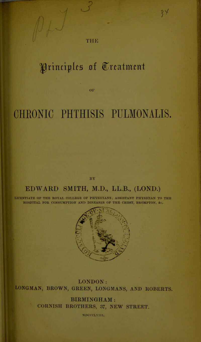 THE rintiplcs 0f Cr^iitmtnt OF CHRONIC PHTHISIS PULMONALIS. BY EDWARD SMITH, M.D., LL.B., (LOND.) LICENTIATE OF THE ROYAL COLLEGE OF PHYSICIANS; ASSISTANT PHYSICIAN TO THE HOSPITAL FOR CONSUMPTION AND DISEASES OF THE CHEST, BROMPTON, &c. m LONDON: LONGMAN, BROWN, GREEN, LONGMANS, AND ROBERTS. BIRMINGHAM : CORNISH BROTHERS, 37, NEW STREET. MDCCCLVIII.
