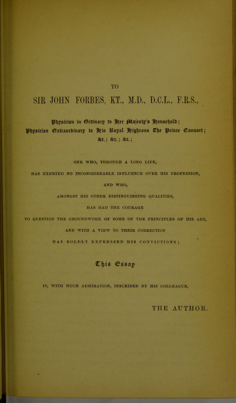 TO m JOHN rOEBES. ET., M.D., D.C.L., F.E.S., 5P!)Sg(ttan in ©rfifnavj to J^tx ittaj'egtj's |bouafi)ol&; ^Pf)g8ittan C?a;traoiJiinars to ?^is Hlogal l^igfjittag Sfje ^linte ©onaort; &t.; &t.; &t.; ONE WHO, THROUGH A LONG LIFE, HAS EXERTED NO INCONSIDERABLE INFLUENCE OVER HIS PROFESSION, AND WHO, AMONGST HIS OTHER DISTINGUISHING QUALITIES, HAS HAD THE COURAGE TO QUESTION THE GROUNDAVORK OP SOME OF THE PRINCIPLES OF HIS ART, AND WITH A VIEW TO THEIR CORRECTION HAS BOLDLY EXPRESSED HIS CONVICTIONS; IS, WITH MUCH ADMIRATION, INSCRIBED BY HIS COLLEAGUE, THE AUTHOR.