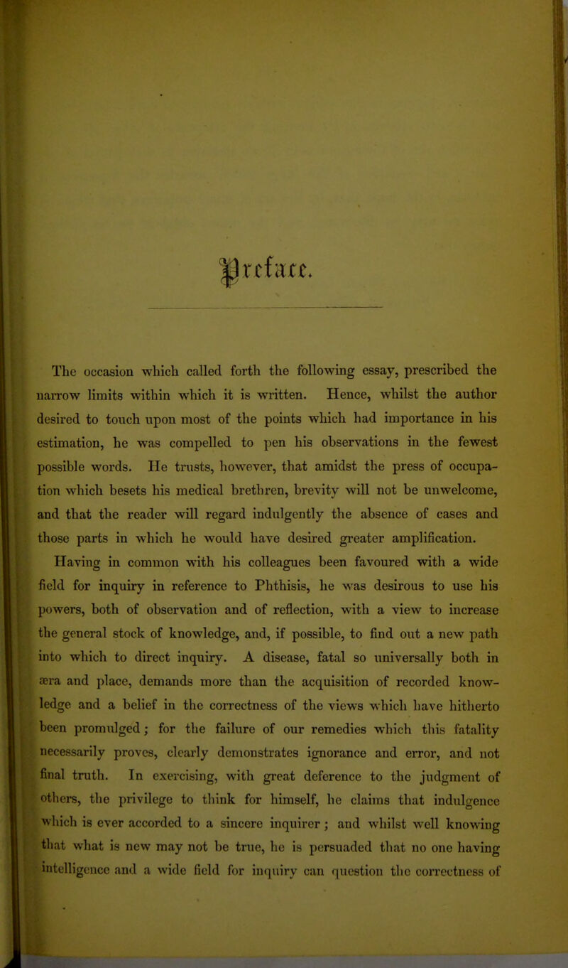 The occasion which called forth the following essay, prescribed the uan-ow limits within which it is written. Hence, whilst the author desired to touch upon most of the points which had importance in his estimation, he was compelled to pen his observations in the fewest possible words. He trusts, however, that amidst the press of occupa- tion which besets his medical brethren, brevity will not be unwelcome, and that the reader will regard indulgently the absence of cases and those parts in which he would have desired greater amplification. Having in common with his colleagues been favoured with a wide field for inquiry in reference to Phthisis, he was desirous to use his powers, both of observation and of reflection, with a view to increase the general stock of knowledge, and, if possible, to find out a new path into which to direct inquiry. A disease, fatal so universally both in icra and place, demands more than the acquisition of recorded know- ledge and a belief in the correctness of the views which have hitherto been promiilged; for the failure of our remedies which this fatality necessarily proves, clearly demonstrates ignorance and error, and not final truth. In exercising, with great deference to the judgment of oth ers, the privilege to think for himself, he claims that indulgence which is ever accorded to a sincere inquirer; and whilst well knowing that what is new may not be true, he is persuaded that no one having intelligence and a wide field for inquiry can question the coiTcctness of