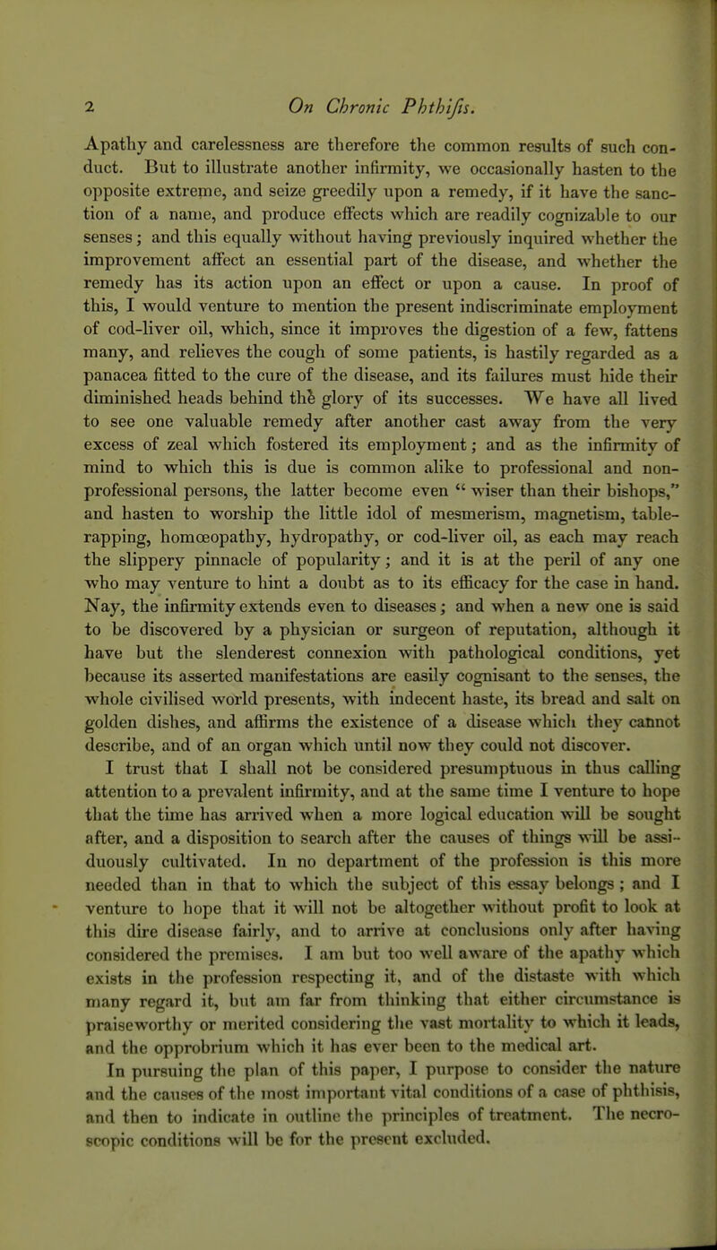 Apathy and carelessness are therefore the common results of such con- duct. But to illustrate another infirmity, we occasionally hasten to the opposite extreme, and seize greedily upon a remedy, if it have the sanc- tion of a name, and produce effects which are readily cognizable to our senses; and this equally without having previously inquired whether the improvement affect an essential part of the disease, and whether the remedy has its action upon an effect or upon a cause. In proof of this, I would venture to mention the present indiscriminate employment of cod-liver oil, which, since it improves the digestion of a few, fattens many, and relieves the cough of some patients, is hastily regarded as a panacea fitted to the cure of the disease, and its failures must hide their diminished heads behind th^ glory of its successes. We have all lived to see one valuable remedy after another cast away from the very excess of zeal which fostered its employment; and as the infirmity of mind to which this is due is common alike to professional and non- professional persons, the latter become even  wiser than their bishops, and hasten to worship the little idol of mesmerism, magnetism, table- rapping, homoeopathy, hydropathy, or cod-liver oil, as each may reach the slippery pinnacle of popularity; and it is at the peril of any one who may venture to hint a doubt as to its efficacy for the case in hand. Nay, the infirmity extends even to diseases; and w^hen a new one is said to be discovered by a physician or surgeon of reputation, although it have but the slenderest connexion with pathological conditions, yet because its asserted manifestations are easily cognisant to the senses, the whole civilised world presents, with indecent haste, its bread and salt on golden dishes, and affirms the existence of a disease which tliey cannot describe, and of an organ which until now they could not discover. I trust that I shall not be considered presumptuous in thus calling attention to a prevalent infirmity, and at the same time I venture to hope that the time has arrived when a more logical education will be sought after, and a disposition to search after the causes of things will be assi- duously cultivated. In no department of the profession is this more needed than in that to which the subject of this essay belongs ; and I venture to liope that it will not be altogether without profit to look at this dire disease fairly, and to arrive at conclusions only after having considered the premises. I am but too well aware of the apathy which exists in the profession respecting it, and of the distaste with which many regard it, but am far from thinking that either circumstance is praiseworthy or merited considering tlie vast moi-tahty to which it leads, and the opprobrium which it has ever been to the medical art. In pursuing tlie plan of this paper, I purpose to consider the nature and the causes of the most important vital conditions of a case of phthisis, and then to indicate in outline the principles of treatment. The necro- scopic conditions will be for the present excluded.