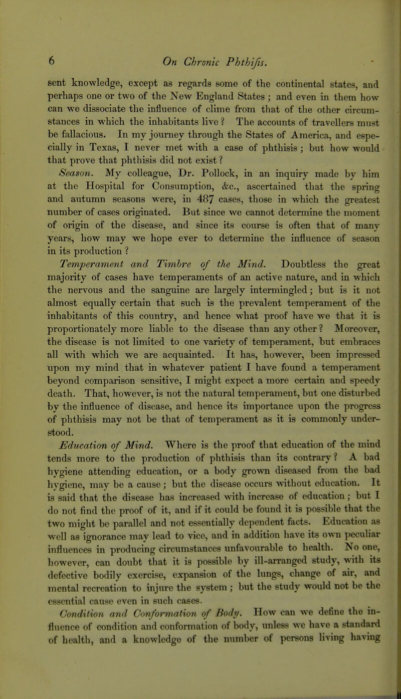 sent knowledge, except as regards some of the continental states, and perhaps one or two of the New England States ; and even in them how can we dissociate the influence of clime from that of the other circum- stances in which the inhabitants live ? The accounts of travellers must be fallacious. In my journey through the States of America, and espe- cially in Texas, I never met with a case of phthisis ; but how would that prove that phthisis did not exist ? Season. My colleague. Dr. Pollock, in an inquiry made by him at the Hospital for Consumption, &c., ascertained that the spring and autumn seasons were, in 487 cases, those in which the greatest number of cases originated. But since we cannot determine the moment of origin of the disease, and since its course is often that of many years, how may we hope ever to determine the influence of season in its production ? Temperament and Timbre of the Mind. Doubtless the great majority of cases have temperaments of an active nature, and in w^hich the nervous and the sanguine are largely intermingled; but is it not almost equally certain that such is the prevalent temperament of the inhabitants of this country, and hence what proof have we that it is proportionately more liable to the disease than any other ? Moreover, the disease is not limited to one variety of temperament, but embraces all with which we are acquainted. It has, however, been impressed upon my mind that in whatever patient I have found a temperament beyond comparison sensitive, I might expect a more certain and speedy death. That, however, is not the natural temperament, but one disturbed by the influence of disease, and hence its importance upon the progress of phthisis may not be that of temperament as it is commonly under- stood. Education of Mind. Where is the proof that education of the mind tends more to the production of phthisis than its contrary? A bad hygiene attending education, or a body grovm diseased from the bad hygiene, may be a cause; but the disease occurs without education. It is said that the disease has increased with increase of education; but I do not find the proof of it, and if it could be found it is possible that the two might be parallel and not essentially dependent facts. Education as well as ignorance may lead to vice, and in addition have its own peculiar influences in producing circumstances unfavourable to health. No one, however, can doubt that it is possible by ill-arranged study, with its defective bodily exercise, expansion of tlie lungs, change of air, and mental recreation to injure the system ; but the study would not be the essential cause even in such cases. Condition and Conformation of Body. How can we define the in- fluence of condition and confoi-mation of body, unless we have a standard of health, and a knowledge of the number of persons living having