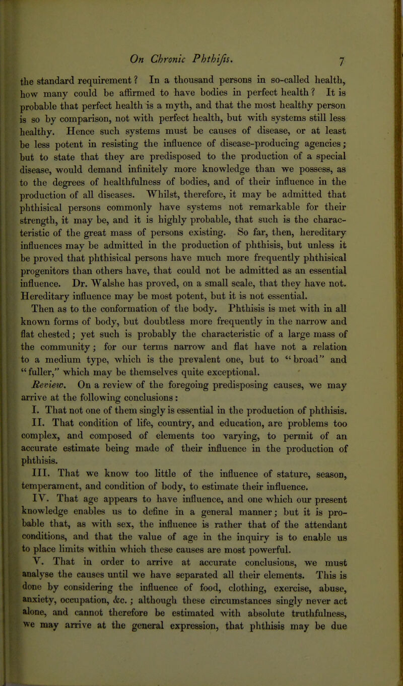 the st<andard requirement ? In a thousand persons in so-called health, how many could be affirmed to have bodies in perfect health ? It is probable that perfect health is a myth, and that the most healthy person is so by comparison, not with perfect health, but with systems still less healthy. Hence such systems must be causes of disease, or at least be less potent in resisting the influence of disease-producing agencies; but to state that they are predisposed to the production of a special disease, would demand infinitely more knowledge than we possess, as to the degrees of healthfulness of bodies, and of their influence in the production of aU diseases. Whilst, therefore, it may be admitted that phthisical persons commonly have systems not remarkable for their strength, it may be, and it is highly probable, that such is the charac- teristic of the great mass of persons existing. So far, then, hereditary influences may be admitted in the production of phthisis, but unless it be proved that phthisical persons have much more frequently phthisical progenitors than others have, that could not be admitted as an essential influence. Dr. Walshe has proved, on a small scale, that they have not. Hereditary influence may be most potent, but it is not essential. Then as to the conformation of the body. Phthisis is met with in aU known forms of body, but doubtless more frequently in the narrow and flat chested; yet such is probably the characteristic of a large mass of the community; for our terms narrow and flat have not a relation to a medium type, which is the prevalent one, but to broad and  fuller, which may be themselves quite exceptional. Review. On a review of the foregoing predisposing causes, we may arrive at the following conclusions : I. That not one of them singly is essential in the production of phthisis. II. That condition of life, country, and education, are problems too complex, and composed of elements too varying, to permit of an accurate estimate being made of their influence in the production of phthisis. III. That we know too little of the influence of stature, season, temperament, and condition of body, to estimate their influence. IV. That age appears to have influence, and one which our present knowledge enables us to define in a general manner; but it is pro- bable that, as with sex, the influence is rather that of the attendant conditions, and that the value of age in the inquiry is to enable us to place limits within which these causes are most powerful. V. That in order to arrive at accurate conclusions, we must analyse the causes until we have separated all their elements. This is done by considering the influence of food, clothing, exercise, abuse, anxiety, occupation, &c.; although these circumstances singly never act alone, and cannot therefore be estimated with absolute truthfulness, \ve may arrive at the general expression, that phthisis may be due I