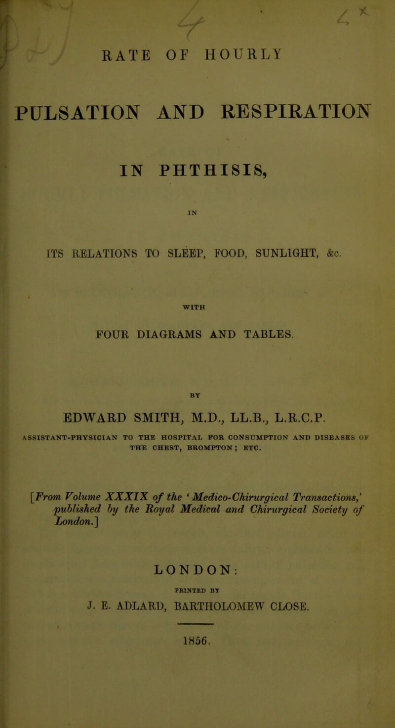 RATE OF HOURLY PULSATION AND RESPIRATION IN PHTHISIS, IN ITS RELATIONS TO SLEEP, FOOD, SUNLIGHT, &c. WITH FOUR DIAGRAMS AND TABLES. BY EDWARD SMITH, M.D., LL.B., L.R.C.P. ASSISTANT-PHYSICIAN TO THE HOSPITAL FOR CONSUMPTION AND DISEASES OK THE CHEST, BROMPTON ; ETC. [From Volume XXXIX of the ' Medico-Chirurgical Transactions,' published by the Royal Medical and Chirurgical Society of London.^ LONDON: PKINTED BT J. E. ADLARl), BARTHOLOMEW CLOSE. 1H56.