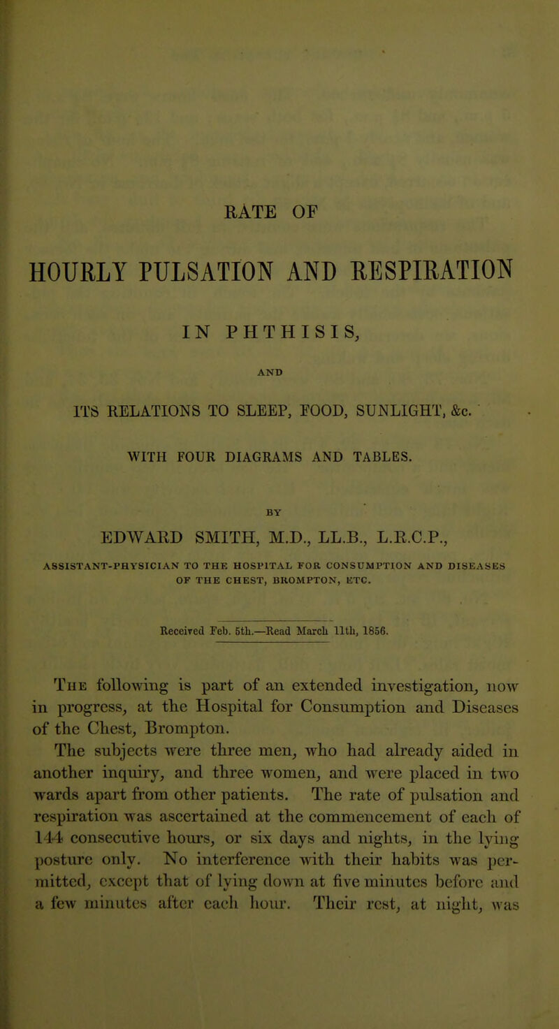 RATE OF HOURLY PULSATION AND RESPIRATION IN PHTHISIS, AND ITS RELATIONS TO SLEEP, FOOD, SUNLIGHT, &c. WITH FOUR DIAGRAMS AND TABLES. BY EDWARD SMITH, M.D., LL.B., L.R.C.P., ASSISTANT-PHYSICIAN TO THE HOSPITAL FOR CONSUMPTION AND DISEASES OF THE CHEST, BKOMPTON, ETC. Receired Feb. 5tli.—Read March lltli, 1856. The following is part of an extended investigation, now in progress, at tlie Hospital for Consumption and Diseases of the Chest, Brompton. The subjects were three men, who had already aided in another inquiry, and three women, and were placed in two wards apart from other patients. The rate of pulsation and respiration was ascertained at the commencement of each of 144 consecutive hours, or six days and nights, in the lying posture only. No interference with their habits was per- mitted, except that of lying down at five minutes before and a few minutes after each hour. Their rest, at night, was