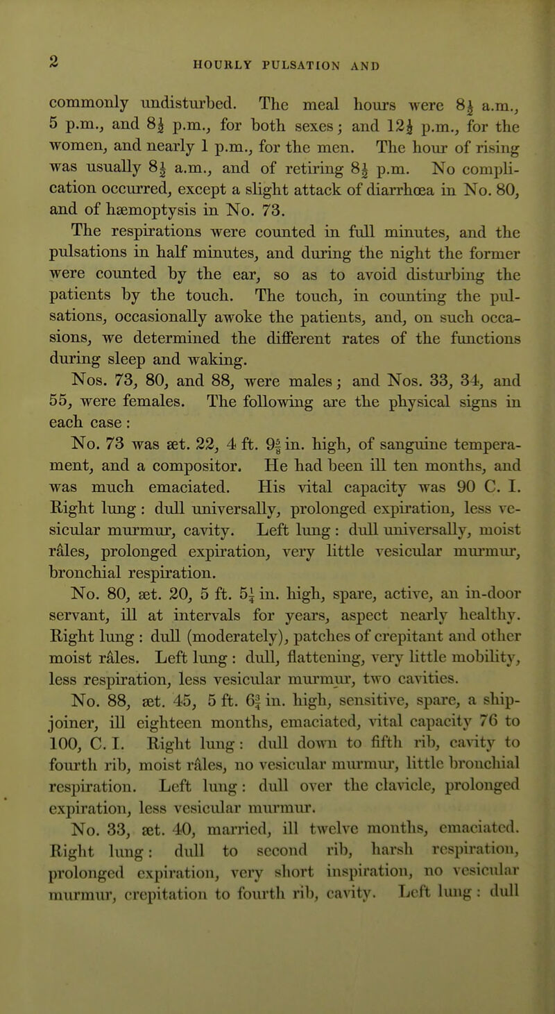 commonly undisturbed. The meal hours were 8^ a.m., 5 p.m., and 8| p.m., for both sexes; and 12^ p.m., for the women, and nearly 1 p.m., for the men. The hour of rising was usually 8| a.m., and of retiring 8| p.m. No compli- cation occurred, except a slight attack of diarrhoea in No. 80, and of haemoptysis in No. 73. The respirations were counted in full minutes, and the pulsations in half minutes, and during the night the former were counted by the ear, so as to avoid disturbing the patients by the touch. The touch, in counting the pul- sations, occasionally awoke the patients, and, on such occa- sions, we determined the different rates of the functions during sleep and waking. Nos. 73, 80, and 88, were males; and Nos. 33, 34, and 55, were females. The following are the physical signs in each case: No. 73 was set. 22, 4 ft. 9| in. high, of sanguine tempera- ment, and a compositor. He had been ill ten months, and was much emaciated. His vital capacity was 90 C. I. Right lung: dull universally, prolonged expiration, less ve- sicular murmur, cavity. Left lung : dull universally, moist rales, prolonged expiration, very little vesicular mm'mur, bronchial respiration. No. 80, set. 20, 5 ft. 5^ in. high, spare, active, an in-door servant, ill at intervals for years, aspect nearly healthy. Right lung : dull (moderately), patches of crepitant and other moist rales. Left lung : dull, flattening, very little mobility, less respiration, less vesicular murmur, two cavities. No. 88, set. 45, 5 ft. 6| in. high, sensitive, spare, a ship- joiner, ill eighteen months, emaciated, vital capacity 76 to 100, C. I. Right lung: dull doMTi to fifth rib, caA-ity to fourth rib, moist rAles, no vesicular murmm-, little bronchial respiration. Left lung: dull over the claAicle, prolonged expiration, less vesicular murmur. No. 33, set. 40, married, ill twelve months, emaciated. Right lung: dull to second rib, harsh respiration, prolonged expiration, very short inspiration, no vesicular murmur, crepitation to fourth rib, cavity. Left lung : dull