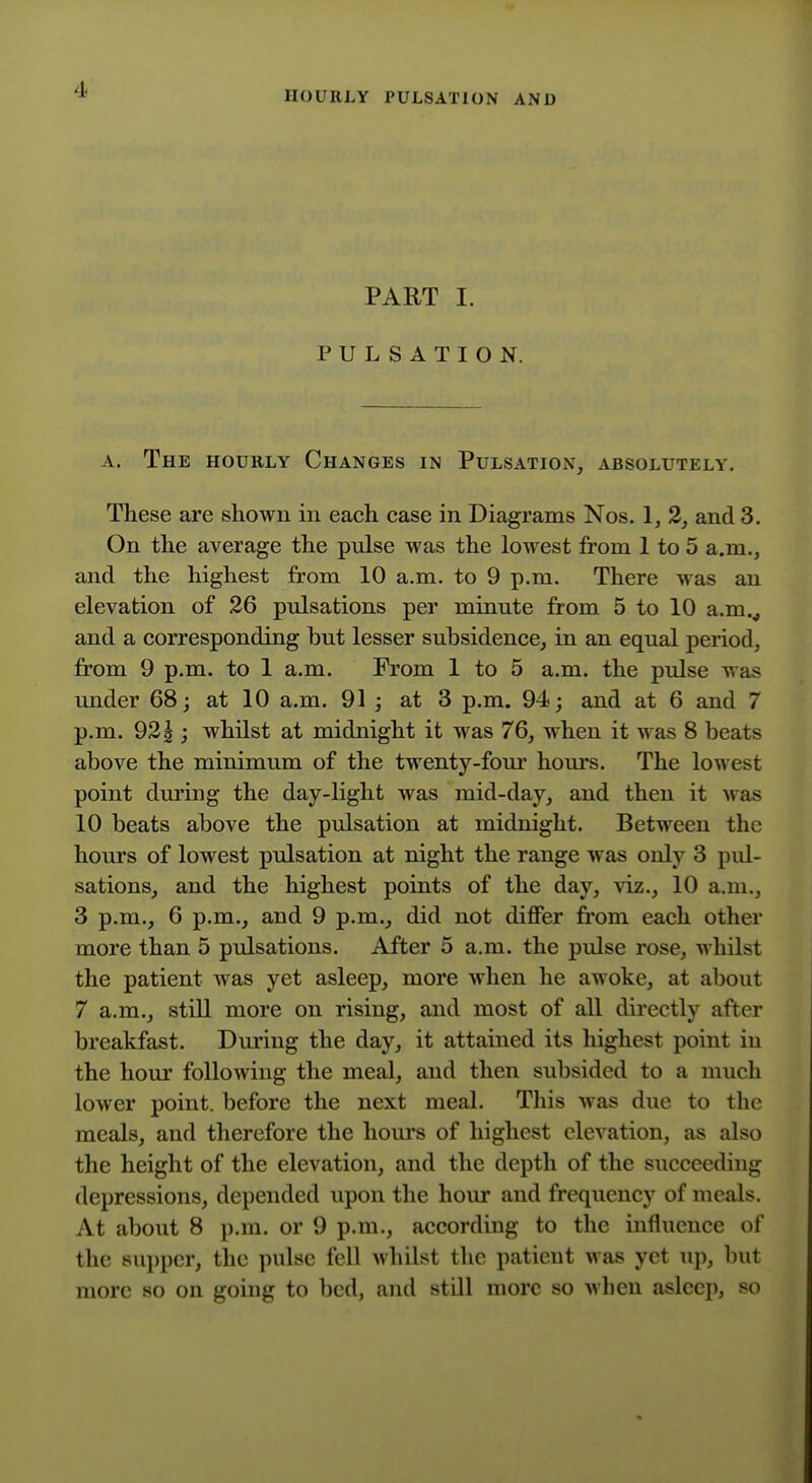 HOURLY PULSATION AND PART I. PULSATION. A. The hourly Changes in Pulsation, absolutely. These are shown in each case in Diagrams Nos. 1, 2, and 3. On the average the pulse was the lowest from 1 to 5 a.m., and the highest from 10 a.m. to 9 p.m. There was an elevation of 26 pulsations per minute from 5 to 10 a.m.^ and a corresponding hut lesser subsidence, in an equal period, from 9 p.m. to 1 a.m. From 1 to 5 a.m. the pulse was under 68; at 10 a.m. 91 ; at 3 p.m. 94; and at 6 and 7 p.m. 922 ; whilst at midnight it was 76, when it was 8 beats above the minimum of the twenty-four hours. The lowest point dm'ing the day-light was mid-day, and then it was 10 beats above the pulsation at midnight. Between the hours of lowest pulsation at night the range was only 3 pul- sations, and the highest points of the day, viz., 10 a.m., 3 p.m., 6 p.m., and 9 p.m., did not differ from each other more than 5 pulsations. After 5 a.m. the pulse rose, whilst the patient was yet asleep, more when he awoke, at about 7 a.m., still more on rising, and most of all directly after breakfast. Dm'ing the day, it attained its highest point in the hour following the meal, and then subsided to a much lower point, before the next meal. Tliis was due to the meals, and therefore the hours of highest elevation, as also the height of the elevation, and the depth of the succeeding depressions, depended upon the hour and frequency of meals. At about 8 p.m. or 9 p.m., according to the influence of the supper, the pulse fell Avhilst the patient was yet up, l)ut more so on going to bed, and still more so when asleep, so