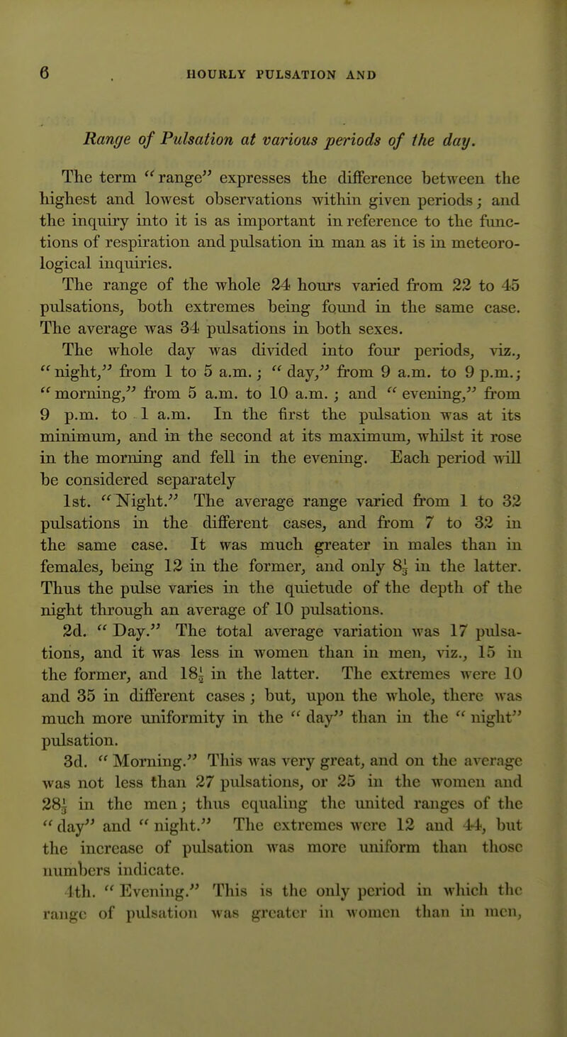 Range of Pulsation at various periods of the day. Tlie term range expresses the difference between the highest and lowest observations within given periods; and the inqniry into it is as important in reference to the func- tions of respiration and pulsation in man as it is in meteoro- logical inquiries. The range of the whole 24 hours varied from 23 to 45 pulsations, both extremes being found in the same case. The average was 34 pulsations in both sexes. The whole day was di^dded into four periods, viz., night, from 1 to 5 a.m.;  day, from 9 a.m. to 9 p.m.;  morning, fi'om 5 a.m. to 10 a.m. ; and  evening, from 9 p.m. to 1 a.m. In the first the pulsation was at its minimum, and in the second at its maximum, whilst it rose in the morning and fell in the evening. Each period wall be considered separately 1st. Night. The average range varied from 1 to 32 pulsations in the different cases, and from 7 to 32 in the same case. It was much greater in males than in females, being 12 in the former, and only 8g in the latter. Thus the pulse varies in the quietude of the depth of the night through an average of 10 pulsations. 2d.  Day. The total average variation was 17 pulsa- tions, and it was less in women than in men, viz., 15 in the former, and 18i in the latter. The extremes were 10 and 35 in different cases; but, upon the whole, there was much more uniformity in the  day than in the  night pulsation. 3d.  Morning. This Avas very great, and on the average was not less than 27 pulsations, or 25 in the women and 285 in the men; thus equaling the united ranges of the  day and  night. The extremes were 12 and 44, but the increase of pulsation was more imiform than those numbers indicate. 4th.  Evening. This is the only period in wliich the range of pulsation was greater in women than in men,