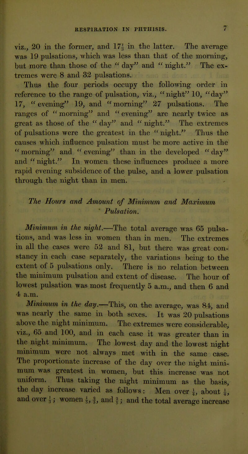 viz,, 20 in the former, and 17g in the latter. The average was 19 pulsations, which was less than that of the morning, but more than those of tlie  clay and  night. The ex- tremes were 8 and 32 pulsations. Thus the four periods occupy the following order in reference to the range of pulsation, viz., night 10, day 17, evening*^ 19, and moming^^ 27 pulsations. The ranges of  morning and  evening are nearly twice as great as those of the  day and  night.^^ The extremes of pulsations were the greatest in the night. Thus the causes which influence pulsation must be more active in the  morning and  evening than in the developed  day and night. In women these influences produce a more rapid evening subsidence of the pulse, and a lower pulsation through the night than in men. The Hours and Amount of Minimum and Maximum Pulsation. Minimum in the night.—The total average was 65 pulsa- tions, and was less in women than in men. The extremes in all the cases were 52 and 81, but there was great con- stancy in each case separately, the variations being to the extent of 5 pulsations only. There is no relation between the minimum pulsation and extent of disease. The hour of lowest pulsation was most frequently 5 a.m., and then 6 and 4 a.m. Minimum in the day.—This, on the average, was 84, and was nearly the same in both sexes. It was 20 pulsations above the night minimum. The extremes were considerable, viz., 65 and 100, and in each case it was greater than in the night minimum. The lowest day and the lowest night minimum were not always met with in the same case. The proportionate increase of the day over the night mini- mum was greatest in women, but this increase was not uniform. Thus taking the night minimum as the basis, the day increase varied as follows: Men over \, about \, and over ^; women i, |, and §; and the total average increase