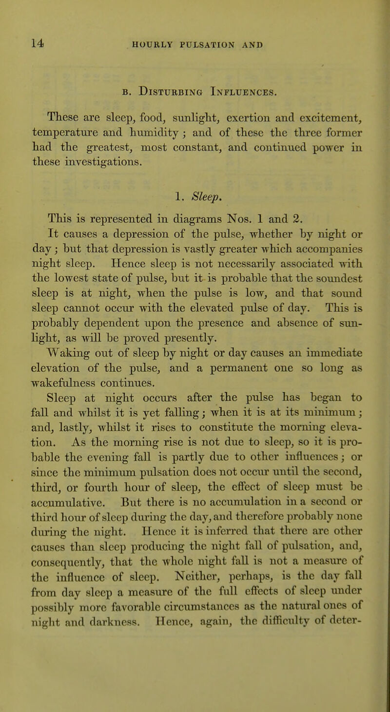 B. Disturbing Influences. These are sleep^ food^ sunlight, exertion and excitement, temperature and humidity ; and of these the three former had the greatest, most constant, and continued power in these investigations. 1. Sleep. This is represented in diagrams Nos. 1 and 2. It causes a depression of the pulse, whether by night or day; but that depression is vastly greater which accompanies night sleep. Hence sleep is not necessarily associated with the lowest state of pulse, but it is probable that the soundest sleep is at night, when the pulse is low, and that soimd sleep cannot occur with the elevated pulse of day. This is probably dependent upon the presence and absence of sun- light, as will be proved presently. Waking out of sleep by night or day causes an immediate elevation of the pulse, and a permanent one so long as wakefulness continues. Sleep at night occurs after the pulse has began to fall and whilst it is yet falling; when it is at its minimum; and, lastly, whilst it rises to constitute the morning eleva- tion. As the morning rise is not due to sleep, so it is pro- bable the evening fall is partly due to other influences; or since the minimum pulsation does not occur until the second, third, or fourth hour of sleep, the effect of sleep must be accumulative. But there is no accumulation in a second or third hour of sleep during the day, and therefore probably none during the night. Hence it is inferred that there are other causes than sleep producing the night fall of pulsation, and, consequently, that the whole night fall is not a measure of the influence of sleep. Neither, perhaps, is the day fall from day sleep a measure of the full effects of sleep under possibly more favorable circumstances as the natural ones of night and darkness. Hence, again, the difficulty of deter-