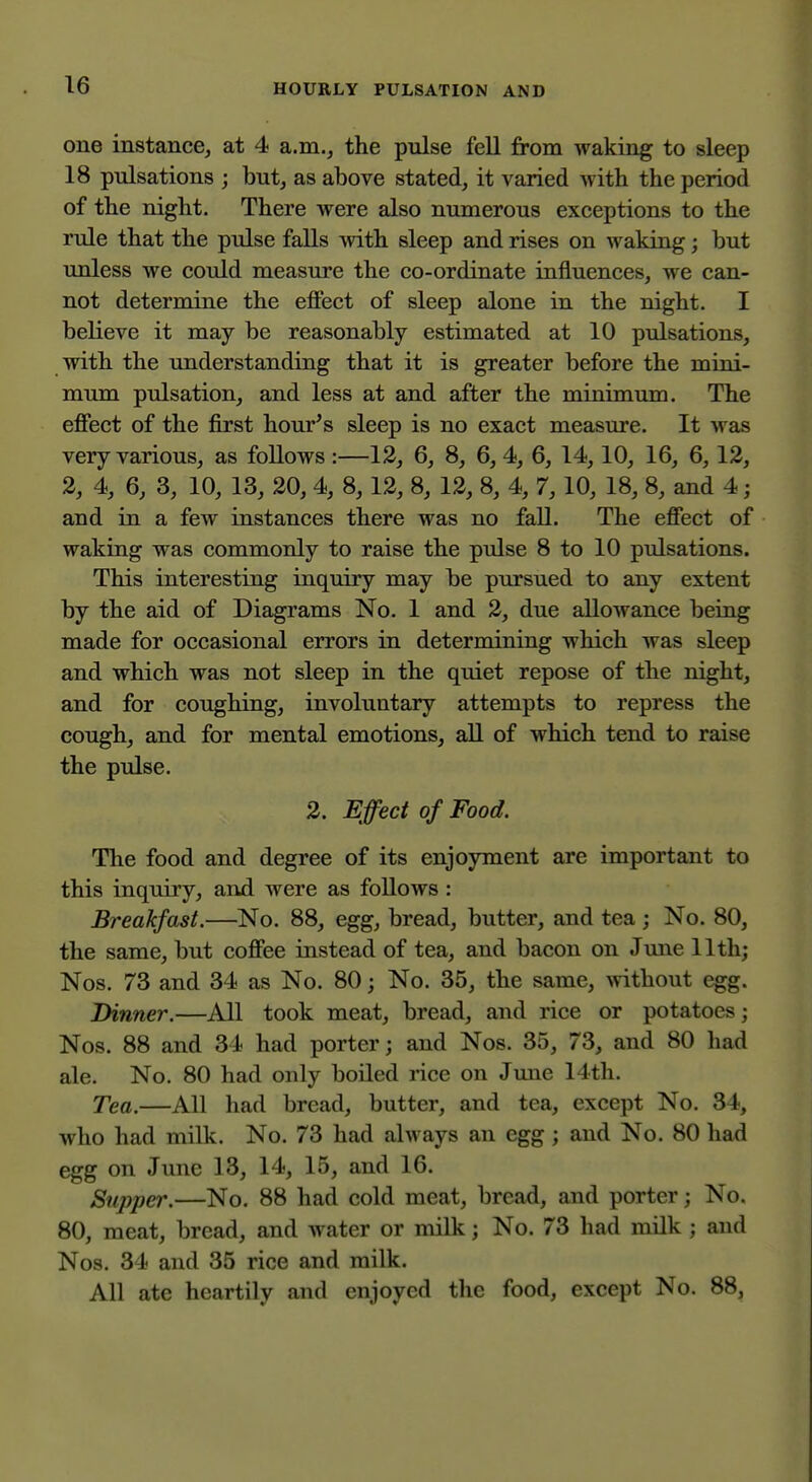 one instance, at 4 a.m., the pulse fell jfrom waking to sleep 18 pulsations ; but, as above stated, it varied with the period of the night. There were also numerous exceptions to the rule that the pulse falls with sleep and rises on waking; but unless we could measure the co-ordinate influences, we can- not determine the effect of sleep alone in the night. I believe it may be reasonably estimated at 10 pulsations, with the understanding that it is greater before the mini- mum pulsation, and less at and after the minimum. The effect of the first hour^s sleep is no exact measure. It was very various, as follows :—12, 6, 8, 6, 4, 6, 14,10, 16, 6,12, 2, 4, 6, 3, 10, 13, 20, 4, 8,12, 8, 12, 8, 4, 7,10, 18, 8, and 4; and in a few instances there was no fall. The effect of waking was commonly to raise the pulse 8 to 10 pulsations. This interesting inquiry may be pursued to any extent by the aid of Diagrams No. 1 and 2, due allowance being made for occasional errors in determining which was sleep and which was not sleep in the quiet repose of the night, and for coughing, involuntary attempts to repress the cough, and for mental emotions, all of which tend to raise the pulse. 2. Effect of Food. The food and degree of its enjoyment are important to this inquiry, and were as follows : Breakfast.—No. 88, egg, bread, butter, and tea; No. 80, the same, but coffee instead of tea, and bacon on Jmie 11th; Nos. 73 and 34 as No. 80; No. 35, the same, without egg. Dinner.—All took meat, bread, and rice or potatoes; Nos. 88 and 34 had porter; and Nos. 35, 73, and 80 had ale. No. 80 had only boiled rice on Jime 14th. Tea.—All had bread, butter, and tea, except No. 34, who had milk. No. 73 had always an egg; and No. 80 had egg on June 13, 14, 15, and 16. Supper.—No. 88 had cold meat, bread, and porter; No. 80, meat, bread, and water or milk; No. 73 had milk ; and Nos. 34 and 35 rice and milk. All ate heartily and enjoyed the food, except No. 88,