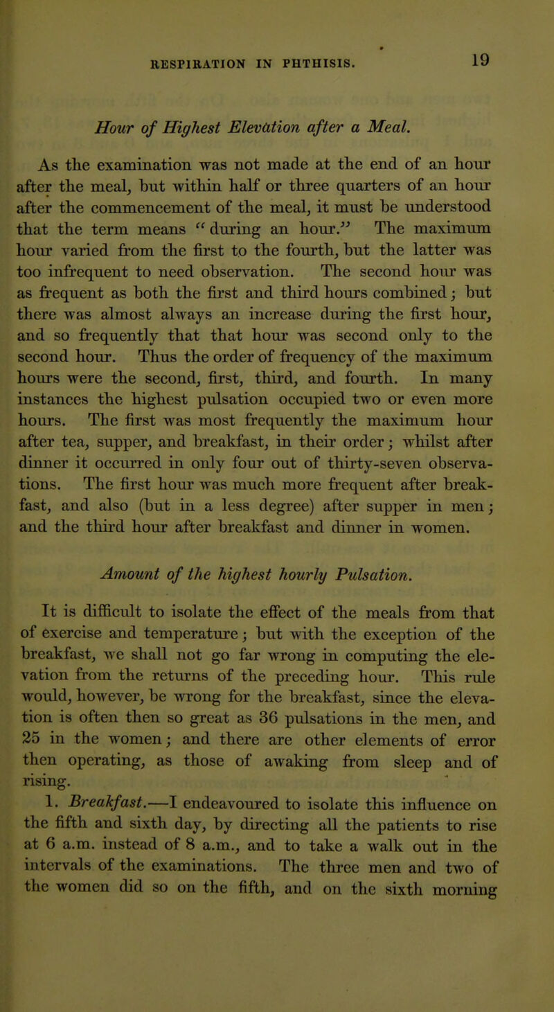 Hour of Highest Elevation after a Meal, As the examination was not made at the end of an hour after the meal, but within half or three quarters of an hour after the commencement of the meal, it must be understood that the term means  during an hour. The maximum hour varied from the first to the fourth, but the latter was too infrequent to need observation. The second hour was as frequent as both the first and third hours combined; but there was almost always an increase during the first hour, and so frequently that that hour was second only to the second hour. Thus the order of frequency of the maximum hoiu-s were the second, first, third, and fourth. In many instances the highest pulsation occupied two or even more hours. The first was most frequently the maximum hour after tea, supper, and breakfast, in their order; whilst after dinner it occurred in only four out of thirty-seven observa- tions. The first hour was much more frequent after break- fast, and also (but in a less degree) after supper in men; and the third hour after breakfast and dinner in women. Amount of the highest hourly Pulsation. It is difficult to isolate the efiect of the meals from that of exercise and temperature; but with the exception of the breakfast, we shall not go far wrong in computing the ele- vation from the returns of the preceding hour. This rule would, however, be wrong for the breakfast, since the eleva- tion is often then so great as 36 pulsations in the men, and 25 in the women; and there are other elements of error then operating, as those of awaking from sleep and of rising. 1. Breakfast.—I endeavoured to isolate this influence on the fifth and sixth day, by directing all the patients to rise at 6 a.m. instead of 8 a.m., and to take a walk out in the intervals of the examinations. The three men and two of the women did so on the fifth, and on the sixth morning