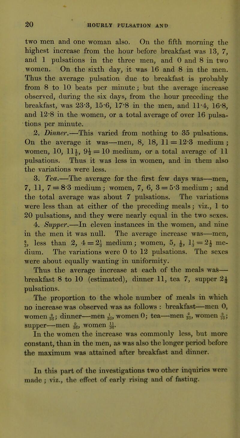 two men and one woman also. On the fifth morning the highest increase from the hour before breakfast was 13^ 7, and 1 pulsations in the three men, and 0 and 8 in two women. On the sixth day, it was 16 and 8 in the men. Thus the average pulsation due to breakfast is probably from 8 to 10 beats per minute; but the average increase observed, during the six days, from the hour preceding the breakfast, was 23*3, 15*6, 17*8 in the men, and 11-4, 16-8, and 128 in the women, or a total average of over 16 pulsa- tions per minute. 3. Dinner.—This varied from nothing to 35 pulsations. On the average it was—men, 8, 18, 11 = 12*3 medium ; women, 10, llj, 9^ = 10 medium, or a total average of 11 pulsations. Thus it was less in women, and in them also the variations were less. 3. Tea.—The average for the first few days was—men, 7, 11, 7 = 8*3 medium; women, 7, 6, 3 = 5-3 medium; and the total average was about 7 pulsations. The variations were less than at either of the preceding meals; viz., 1 to 20 pulsations, and they were nearly equal in the two sexes. 4. Supper.—In eleven instances in the women, and nine in the men it was null. The average increase was—men, I, less than 2, 4 = 2i medium; women, 5, I, V^ = 2l me- dium. The variations were 0 to 12 pulsations. The sexes were about equally wanting in uniformity. Thus the average increase at each of the meals was— breakfast 8 to 10 (estimated), dinner 11, tea 7, supper 2J pulsations. The proportion to the whole number of meals in which no increase was observed was as follows : breakfast—men 0, women ^; dinner—men ^, women 0; tea—men /g, women ^; supper—men ^, women ^. In the women the increase was commonly less, but more constant, than in the men, as was also the longer period before the maximum was attained after breakfast and dinner. In this part of the investigations two other inquiries were made ; viz., the effect of early rising and of fasting.