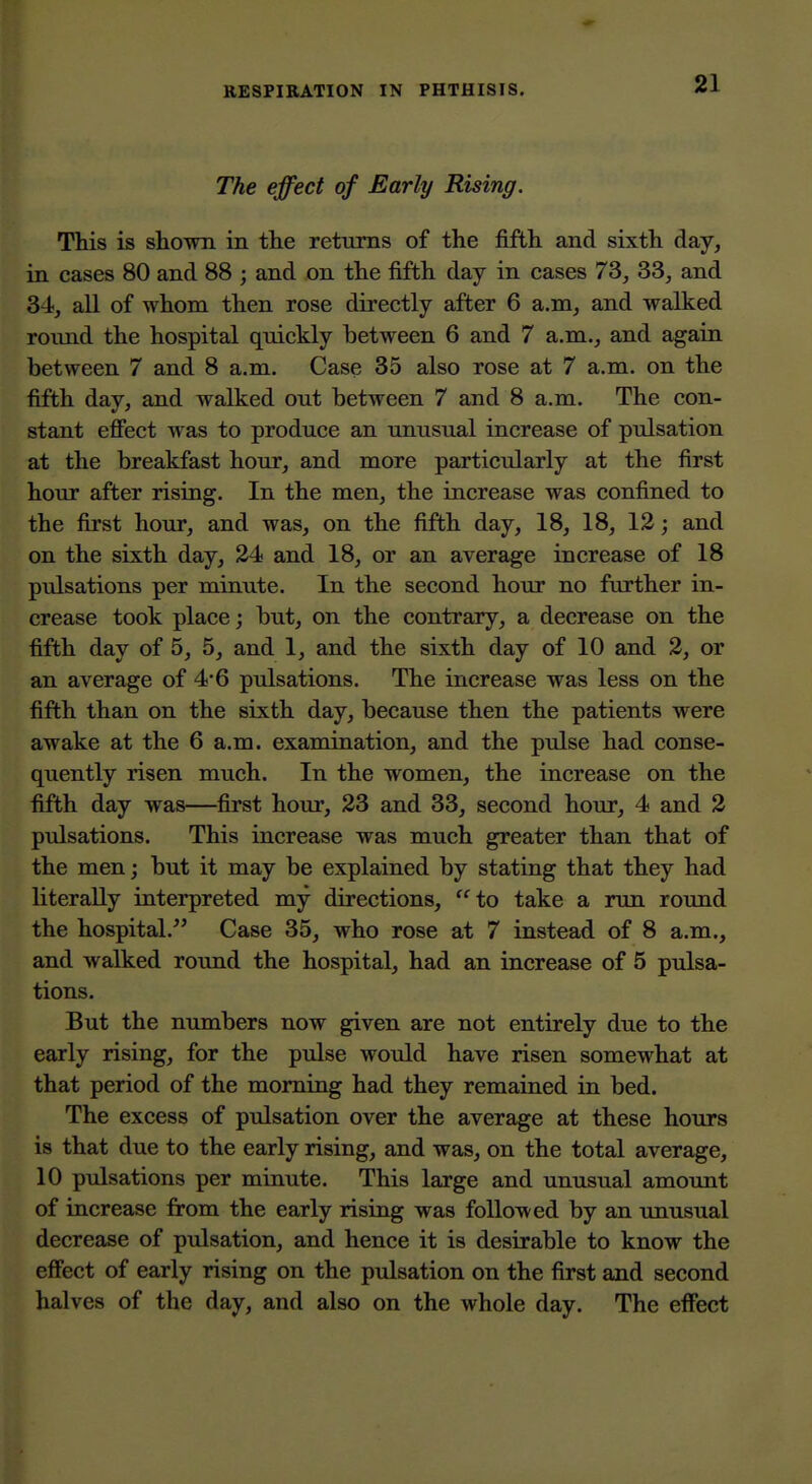 The effect of Early Rising. This is shown in the returns of the fifth and sixth day, in cases 80 and 88 ; and on the fifth day in cases 73, 33, and 34, all of whom then rose directly after 6 a.m, and walked roiuid the hospital quickly between 6 and 7 a.m., and again between 7 and 8 a.m. Case 35 also rose at 7 a.m. on the fifth day, and walked out between 7 and 8 a.m. The con- stant efifect was to produce an unusual increase of pulsation at the breakfast hour, and more particularly at the first hour after rising. In the men, the increase was confined to the first hour, and was, on the fifth day, 18, 18, 12; and on the sixth day, 34 and 18, or an average increase of 18 pulsations per minute. In the second hour no farther in- crease took place; but, on the contrary, a decrease on the fifth day of 5, 5, and 1, and the sixth day of 10 and 2, or an average of 46 pulsations. The increase was less on the fifth than on the sixth day, because then the patients were awake at the 6 a.m. examination, and the pulse had conse- quently risen much. In the women, the increase on the fifth day was—first hour, 23 and 33, second hour, 4 and 2 pulsations. This increase was much greater than that of the men; but it may be explained by stating that they had literaUy interpreted my directions, to take a run round the hospital. Case 35, who rose at 7 instead of 8 a.m., and walked round the hospital, had an increase of 5 pulsa- tions. But the numbers now given are not entirely due to the early rising, for the pulse would have risen somewhat at that period of the morning had they remained in bed. The excess of pulsation over the average at these hours is that due to the early rising, and was, on the total average, 10 pulsations per minute. This large and unusual amount of increase from the early rising was followed by an unusual decrease of pulsation, and hence it is desirable to know the effect of early rising on the pulsation on the first and second halves of the day, and also on the whole day. The effbct