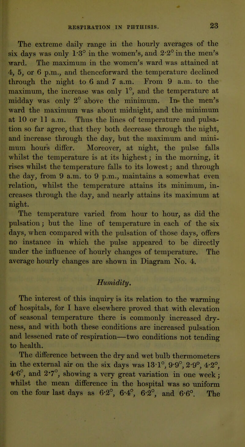 The extreme daily range in the hourly averages of the six days Avas only 1*3° in the women's, and 2*2° in the men's ward. The maximum in the women's ward was attained at 4, 5, or 6 p.m., and thenceforward the temperature declined through the night to 6 and 7 a.m. From 9 a.m. to the maximum, the increase was only 1°, and the temperature at midday was only 2° above the minimum. In- the men's ward the maximum was about midnight, and the minimum at 10 or 11 a.m. Thus the lines of temperature and pulsa- tion so far agree, that they both decrease through the night, and increase through the day, but the maximum and mini- mum hours diflPer. Moreover, at night, the pulse falls whilst the temperature is at its highest; in the morning, it rises whilst the temperature falls to its lowest; and through the day, from 9 a.m. to 9 p.m., maintains a somewhat even relation, whilst the temperature attains its minimum, in- creases through the day, and nearly attains its maximum at night. The temperature varied from hour to hour, as did the pulsation; but the line of temperature in each of the six days, when compared with the pulsation of those days, offers no instance in which the pulse appeared to be directly under the influence of hourly changes of temperature. The average hourly changes are shown in Diagram No. 4. Humidity, The interest of this inquiry is its relation to the warming of hospitals, for I have elsewhere proved that with elevation of seasonal temperature there is commonly increased dry- ness, and with both these conditions are increased pulsation and lessened rate of respiration—two conditions not tending to health. The difference between the dry and wet bulb thermometers in the external air on the six days was 13-1°, 9*9°, 2-9°, 4*2°, 4-6°, and 2*7°, showing a very great variation in one week; whilst the mean difference in the hospital was so uniform on the four last days as 6*2°, 6*4°, 6-2°, and 6*6°. The