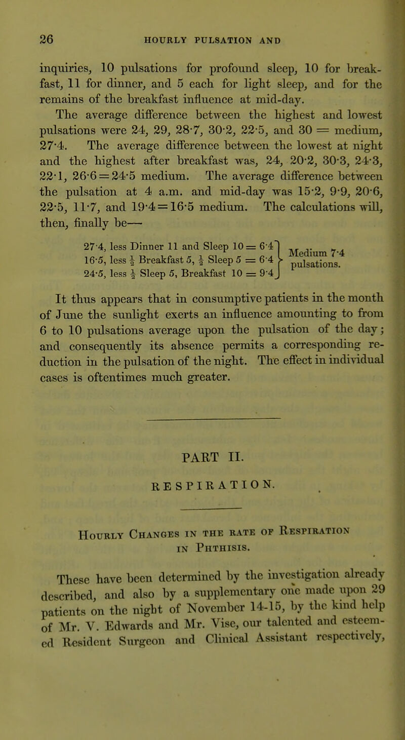 inquiries, 10 pulsations for profound sleep, 10 for break- fast, 11 for dinner, and 5 each for light sleep, and for the remains of the breakfast influence at mid-day. The average difierence between the highest and lowest pulsations were 24, 29, 28*7, 30-2, 22-5, and 30 = medium, 27'4. The average difierence between the lowest at night and the highest after breakfast was, 24, 20*2, 30-3, 24-3, 22*1, 26-6 = 24'5 medium. The average difierence between the pulsation at 4 a.m. and mid-day was 15-2, 9*9, 20*6, 22*5, 11-7, and 19*4 = 16-5 medium. The calculations will, then, finally be— 27-4, less Dinner 11 and Sleep 10= G i 16'5, less I Breakfast 5, ^ Sleep 5 = 6 4 24-5, less i Sleep 5, Breakfast 10 = 9 4 It thus appears that in consumptive patients in the month of June the sunlight exerts an influence amounting to from 6 to 10 pulsations average upon the pulsation of the day; and consequently its absence permits a corresponding re- duction in the pulsation of the night. The efi'ect in individual cases is oftentimes much greater. PART II. RESPIRATION. Hourly Changes in the rate of Respiration IN Phthisis. These have been determined by the investigation already described, and also by a supplementary one made upon 29 patients on the night of November 14-15, by the kmd help of Mr V. Edwards and Mr. Vise, our talented and esteem- ed Resident Surgeon and Clinical Assistant respectively. Medium 74 * pulsations.