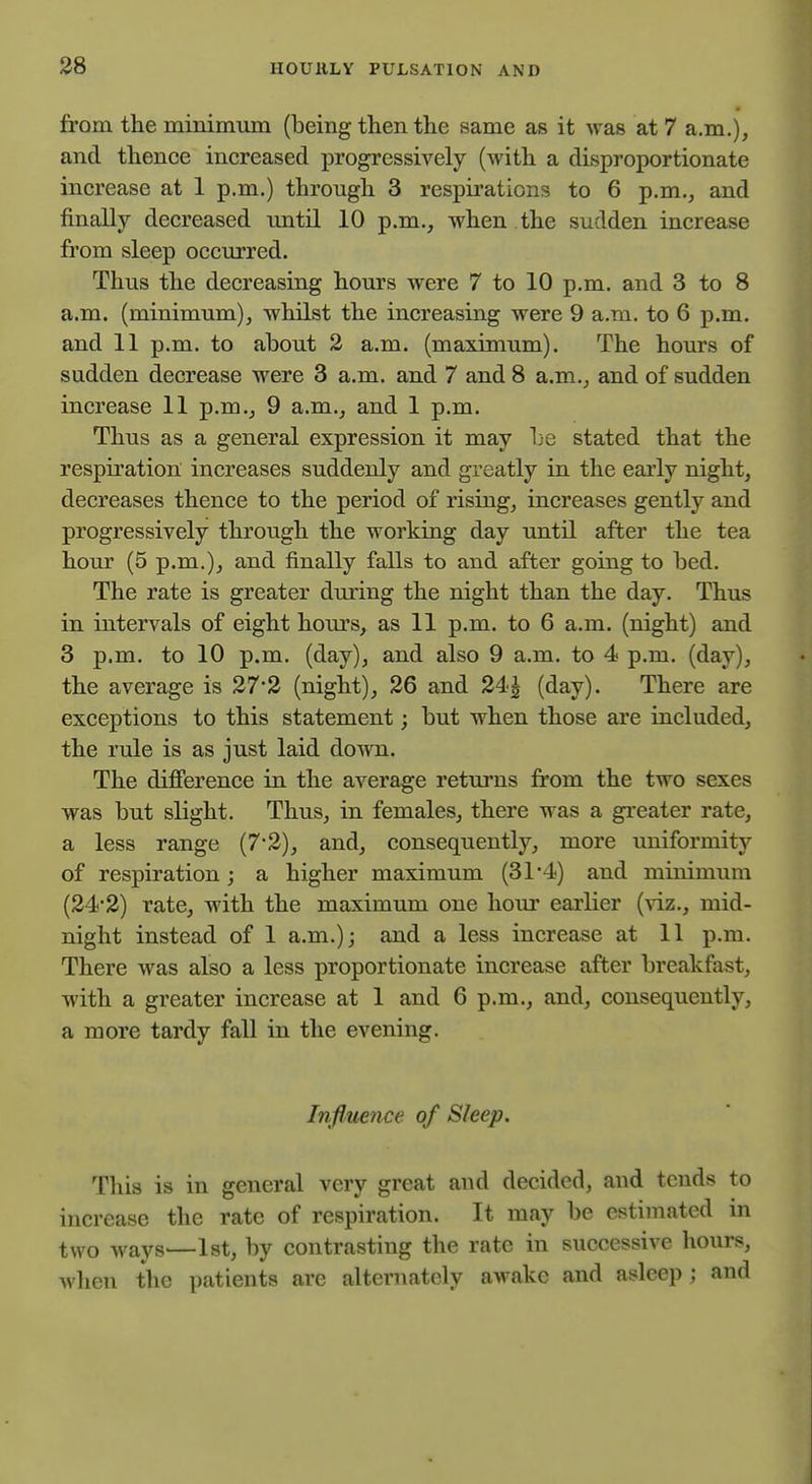 from the minimum (being then the same as it was at 7 a.m.), and thence increased progressively (with a disproportionate increase at 1 p.m.) through 3 respirations to 6 p.m., and finally decreased until 10 p.m., when the sudden increase from sleep occurred. Thus the decreasing hours were 7 to 10 p.m. and 3 to 8 a.m. (minimum), whilst the increasing were 9 a.m. to 6 p.m. and 11 p.m. to about 2 a.m. (maximum). The hours of sudden decrease were 3 a.m. and 7 and 8 a.m., and of sudden increase 11 p.m., 9 a.m., and 1 p.m. Thus as a general expression it may be stated that the respiration increases suddenly and greatly in the early night, decreases thence to the period of rising, increases gently and progressively through the working day until after the tea hour (5 p.m.), and finally falls to and after going to bed. The rate is greater during the night than the day. Thus in inten^als of eight hours, as 11 p.m. to 6 a.m. (night) and 3 p.m. to 10 p.m. (day), and also 9 a.m. to 4 p.m. (day), the average is 27*2 (night), 26 and 24J (day). There are exceptions to this statement; but when those are included, the rule is as just laid down. The difierence in the average returns from the two sexes was but slight. Thus, in females, there was a greater rate, a less range (7-2), and, consequently, more uniformity of respiration; a higher maximum (31*4) and minimum (24-2) rate, with the maximum one hour earlier (^iz., mid- night instead of 1 a.m.); and a less increase at 11 p.m. There was also a less proportionate increase after breakfast, with a greater increase at 1 and 6 p.m., and, consequently, a more tardy fall in tlie evening. Influence of Sleep. This is in general very great and decided, and tends to increase the rate of respiration. It may be estimated in two ways—Ist, by contrasting the rate in successive hours, when the patients are alternately awake and asleep ; and