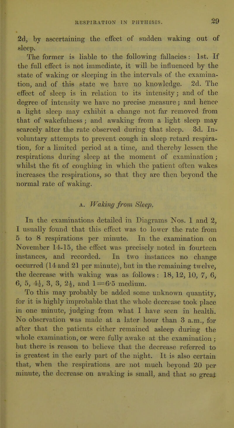 2cl, by ascertaining the effect of sudden waking out of sleep. The former is liable to the following fallacies : 1st. If the full effect is not immediate, it will be influenced by the state of waking or sleeping in the intervals of the examina- tion, and of this state we have no knowledge. 2d. The effect of sleep is in relation to its intensity; and of the degree of intensity we have no precise jmeasure; and hence a light sleep may exhibit a change not far removed from that of wakefulness ; and awaking from a light sleep may scarcely alter the rate observed during that sleep. 3d. In- voluntary attempts to prevent cough in sleep retard respira- tion, for a limited period at a time, and thereby lessen the respirations during sleep at the moment of examination; whilst the fit of coughing in which the patient often wakes increases the respirations, so that they are then beyond the normal rate of waking. A. Waking from Sleep. In the examinations detailed in Diagrams Nos. 1 and 2, I usually found that this effect was to lower the rate from 5 to 8 respirations per minute. In the examination on November 14-15, the effect was precisely noted in fom'teen instances, and recorded. In two instances no change occurred (14 and 21 per minute), but in the remaining twelve, the decrease with waking was as follows : 18, 12, 10, 7, 6, 6, 5, 14, 3, 3, 2^, and 1=6-5 medium. To this may probably be added some unknown quantity, for it is highly improbable that the whole decrease took place in one minute, judging from what I have seen in health. No observation was made at a later hour than 3 a.m., for after that the patients either remained asleep during the Avhole examination, or were fully awake at the examination; but there is reason to believe that the decrease referred to is greatest in the early part of the night. It is also certain that, when the respirations are not much beyond 20 per minute, the decrease on awaking is small, and that so great