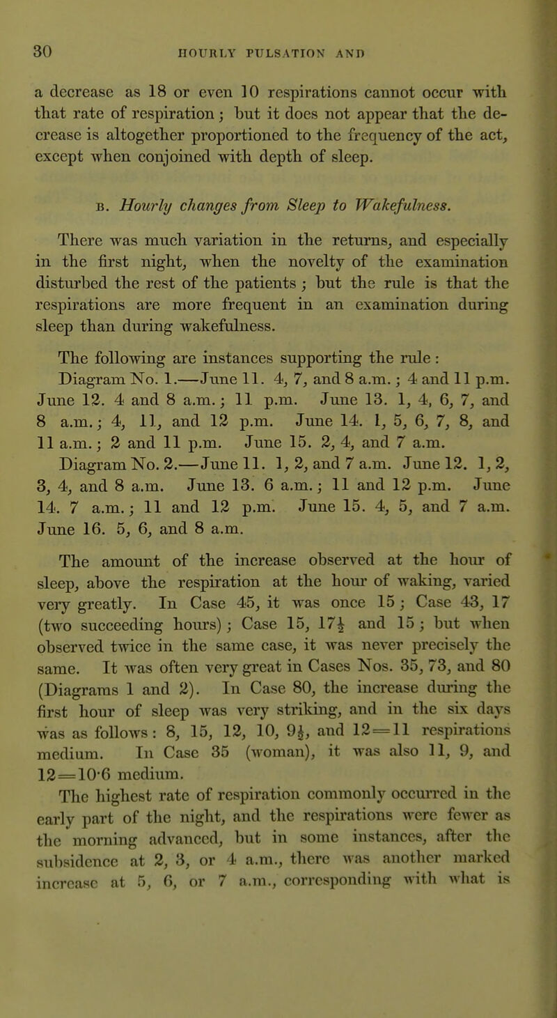 a decrease as 18 or even 10 respirations cannot occur with tliat rate of respiration ; but it does not appear that the de- crease is altogether proportioned to the frequency of the act, except when conjoined with depth of sleep, B. Hourly changes from Sleep to Wakef ulness. There was much variation in the returns, and especially in the first night, when the novelty of the examination distui'bed the rest of the patients ; hut the rule is that the respirations are more frequent in an examination during sleep than during wakefulness. The following are instances supporting the rule: Diagram No. 1.—June 11. 4, 7, and 8 a.m.; 4 and 11 p.m. June 13. 4 and 8 a.m.; 11 p.m. June 13. 1, 4, 6, 7, and 8 a.m.; 4, 11, and 13 p.m. June 14. I, 5, 6, 7, 8, and 11 a.m.; 3 and 11 p.m. June 15. 3, 4, and 7 a.m. Diagram No. 3.—June 11. 1, 3, and 7 a.m. June 13. 1, 3, 3, 4, and 8 a.m. June 13. 6 a.m.; 11 and 13 p.m. June 14. 7 a.m.; 11 and 13 p.m. June 15. 4, 5, and 7 a.m. June 16. 5, 6, and 8 a.m. The amount of the increase observed at the hour of sleep, above the respiration at the horn- of waking, varied very greatly. In Case 45, it was once 15 ; Case 43, 17 (two succeeding hours); Case 15, 17^ and 15 ; but when observed twice in the same case, it was never precisely the same. It was often very gi-eat in Cases Nos. 35, 73, and 80 (Diagrams I and 3). In Case 80, the increase during the first hour of sleep was very striking, and in the sLx days was as follows: 8, 15, 13, 10, 9^, and 13 = 11 resinrations medium. In Case 35 (woman), it was also 11, 9, and 13=10-6 medium. The highest rate of respiration commonly occurred in the early part of the night, and the respirations were fewer as the morning advanced, but in some instances, after the subsidence at 3, 3, or 4 a.m., there was another marked increase at 5, 6, or 7 a.m., corresponding with what is