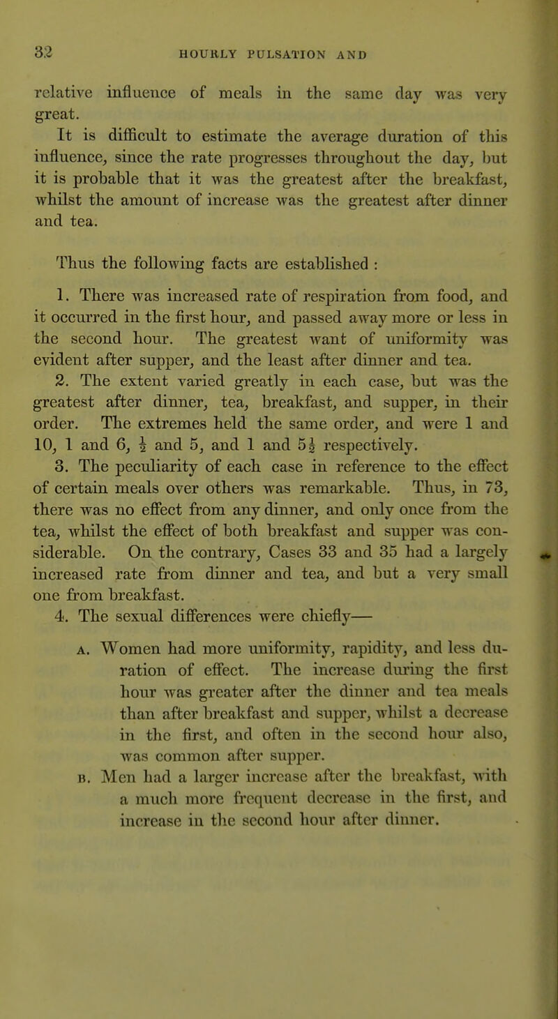 relative influence of meals in the same day was very great. It is difficult to estimate the average duration of this influence, since the rate progresses throughout the day, ljut it is probable that it was the greatest after the breakfast, whilst the amount of increase was the greatest after dinner and tea. Thus the following facts are established : 1. There was increased rate of respiration from food, and it occurred in the first hour, and passed away more or less in the second hour. The greatest want of uniformity was evident after supper, and the least after dinner and tea. 2. The extent varied greatly in each case, but was the greatest after dinner, tea, breakfast, and supper, in their order. The extremes held the same order, and were 1 and 10, 1 and 6, ^ and 5, and 1 and 51 respectively. 3. The peculiarity of each case in reference to the efiect of certain meals over others was remarkable. Thus, in 73, there was no efiect from any dinner, and only once from the tea, whilst the efifect of both breakfast and supper was con- siderable. On the contrary. Cases 33 and 35 had a largely increased rate from dinner and tea, and but a very small one from breakfast. 4. The sexual dificrences were chiefly— A. Women had more uniformity, rapidity, and less du- ration of efiect. The increase during the first hour was greater after the dinner and tea meals than after breakfast and supper, whilst a decrease in the first, and often in the second hour also, was common after supper. B. Men had a larger increase after the breakfast, with a much more frequent decrease in the first, and increase in the second hour after dinner.