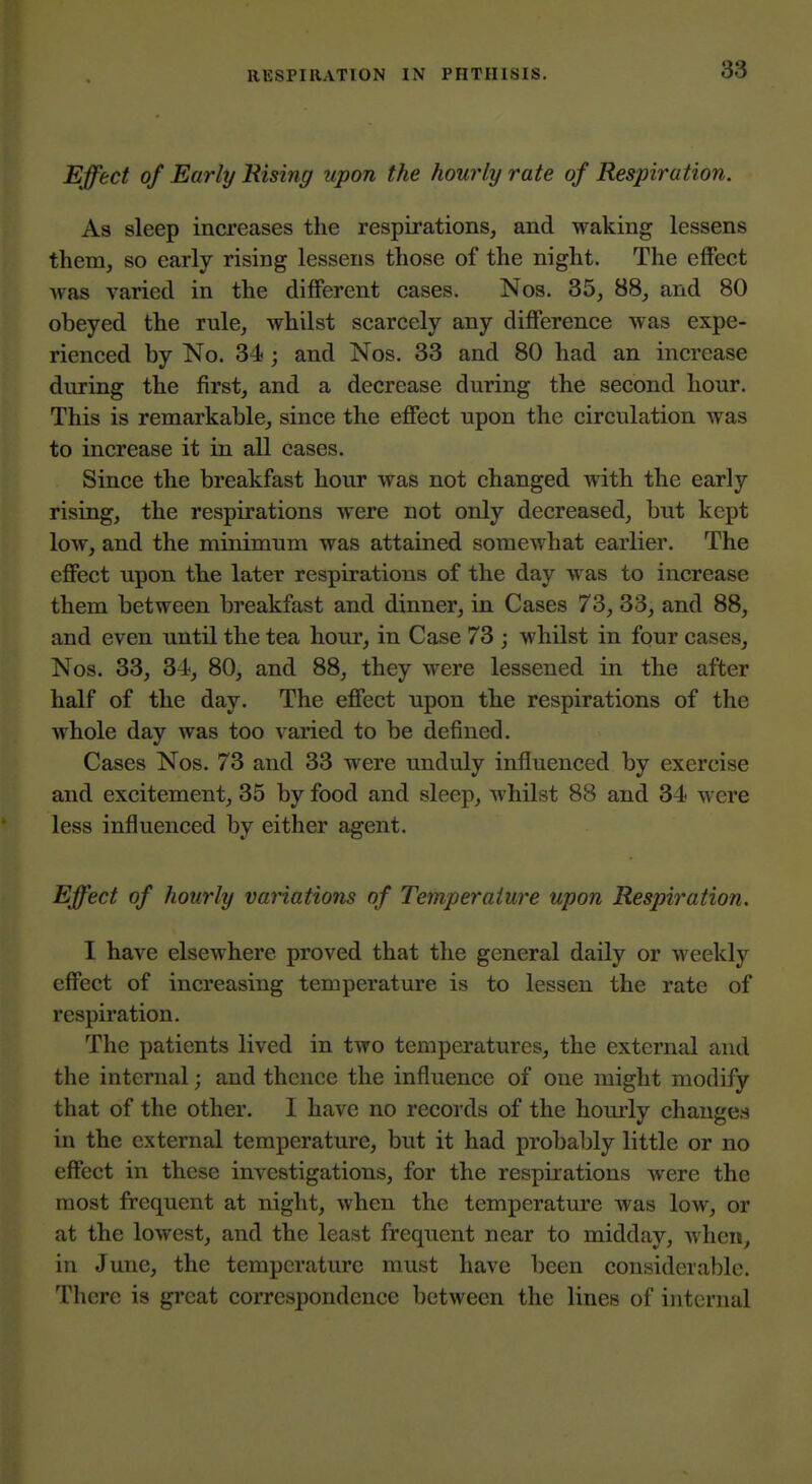 Effect of Early Rising upon the hourly rate of Respiration. As sleep increases the respirations, and waking lessens them, so early rising lessens those of the night. The effect was varied in the different cases. Nos. 35, 88, and 80 obeyed the rule, whilst scarcely any difference was expe- rienced by No. 34; and Nos. 33 and 80 had an increase during the first, and a decrease during the second hour. This is remarkable, since the effect upon the circulation was to increase it in all cases. Since the breakfast hour was not changed with the early rising, the respirations were not only decreased, but kept low, and the minimum was attained somewhat earlier. The effect upon the later respirations of the day was to increase them between breakfast and dinner, in Cases 73, 33, and 88, and even until the tea hour, in Case 73 ; whilst in four cases, Nos. 33, 34, 80, and 88, they were lessened in the after half of the day. The effect upon the respirations of the whole day was too varied to be defined. Cases Nos. 73 and 33 were unduly influenced by exercise and excitement, 35 by food and sleep, whilst 88 and 34 were less influenced by either agent. Effect of hourly variations of Temperature upon Respiration. I have elsewhere proved that the general daily or weekly effect of increasing temperature is to lessen the rate of respiration. The patients lived in two temperatures, the external and the internal; and thence the influence of one might modify that of the other. I have no records of the hourly changes in the external temperature, but it had probably little or no effect in these investigations, for the respirations v»^ere the most frequent at night, when the temperature was low, or at the lowest, and the least frequent near to midday, when, in June, the temperature must have been considerable. There is great correspondence between the lines of internal