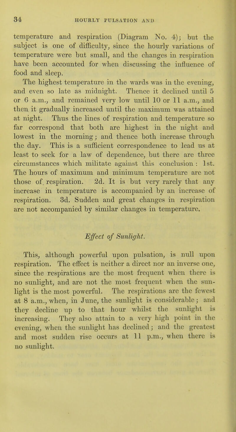 temperature and respiration (Diagram No. 4); but the subject is one of difficulty^ since the hourly variations of temperature were but small, and the changes in respiration have been accounted for when discussing the influence of food and sleep. The highest temperature in the wards was in the evening, and even so late as midnight. Thence it declined until 5 or 6 a.m., and remained very low until 10 or 11 a.m., and then it gradually increased until the maximum was attained at night. Thus the lines of respiration and temperatm*e so far correspond that both are highest in the night and loAvest in the morning; and thence both increase through the day. This is a sufficient correspondence to lead us at least to seek for a law of dependence, but there are thi'ee circumstances which militate against this conclusion : 1 st. The hours of maximum and minimum temperature are not those of. respiration. 2d. It is but very rarely that any increase in temperature is accompanied by an increase of respiration. 3d. Sudden and great changes in respii'ation are not accompanied by similar changes in temperature. Effect of Sunlight. This, although powerful upon pulsation, is null upon respiration. The effect is neither a direct nor an inverse one, since the respirations are the most frequent when there is no sunlight, and are not the most frequent when the sun- light is the most powerful. The respirations are the fcAvest at 8 a.m., Avlien, in June, the sunlight is considerable; and they decline up to that hour Avhilst the sunlight is increasing. They also attain to a very high point in the evening, when the sunlight has declined; and the greatest and most sudden rise occurs at 11 p.m., when there is no sunlight.