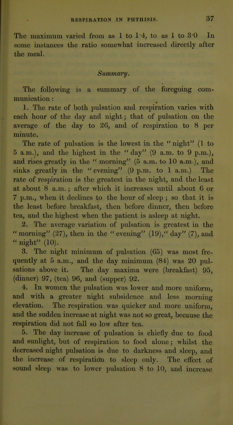 The maximum varied from as 1 to 1'4, to as 1 to 30 In some instances the ratio somewhat increased directly after the meal. Summai-y. The following is a summary of the foregoing com- munication : 1. The rate of both pulsation and respiration varies with each hour of the day and night; that of pulsation on the average of the day to 26, and of respiration to 8 per minute. The rate of pulsation is the lowest in the  night (1 to 5 a.m.), and the highest in the  day (9 a.m. to 9 p.m.), and rises greatly in the  morning (5 a.m. to 10 a.m.)^ and sinks greatly in the  evening (9 p.m. to 1 a.m.) The rate of respiration is the greatest in the night, and the least at about 8 a.m.; after which it increases until about 6 or 7 p.m., when it declines to the hour of sleep ; so that it is the least before breakfast, then before dinner, then before tea, and the highest when the patient is asleep at night. 2. The average variation of pulsation is greatest in the  morning (27), then in the  evening (19),'^ day (7), and night (10). 3. The night minimum of pulsation (65) was most fre- quently at 5 a.m., and the day minimum (84) was 20 pul- sations above it. The day maxima were (breakfast) 95, (dinner) 97, (tea) 96, and (supper) 92. 4. In women the pulsation was lower and more uniform, and with a greater night subsidence and less morning elevation. The respiration was quicker and more uniform, and the sudden increase at night was not so great, because the respiration did not fall so low after tea. 5. The day increase of pulsation is chiefly due to food and sunlight, but of respiration to food alone; whilst the decreased night pulsation is due to darkness and sleep, and the increase of respiration to sleep only. The effect of sound sleep was to lower pulisation 8 to 10, and increase