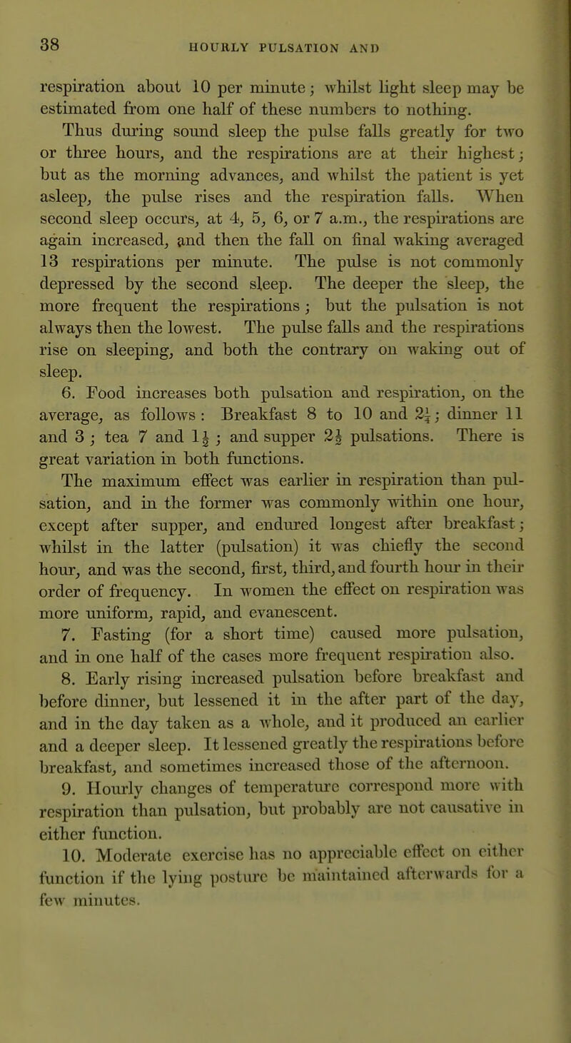 respiration about 10 per minute; whilst light sleep may be estimated from one half of these numbers to nothing. Thus during sound sleep the pulse falls greatly for two or three hours, and the respirations are at their highest; but as the morning advances, and whilst the patient is yet asleep, the pulse rises and the respiration falls. When second sleep occurs, at 4, 5, 6, or 7 a.m., the respirations are again increased, and then the fall on final waking averaged 13 respirations per minute. The pulse is not commonly depressed by the second sleep. The deeper the sleep, the more frequent the respirations ; but the pulsation is not always then the lowest. The pulse falls and the respirations rise on sleeping, and both the contrary on waking out of sleep. 6. Food increases both pulsation and respiration, on the average, as follows : Breakfast 8 to 10 and 2\; dinner 11 and 3 ; tea 7 and 1| ; and supper 2h pulsations. There is great variation in both functions. The maximum effect was earlier in respiration than pul- sation, and in the former was commonly within one hour, except after supper, and endured longest after breakfast; whilst in the latter (pulsation) it was chiefly the second hour, and w^as the second, first, third, and fourth horn- in their order of frequency. In women the effect on respiration was more uniform, rapid, and evanescent. 7. Fasting (for a short time) caused more pulsation, and in one haK of the cases more frequent respiration also. 8. Early rising increased pulsation before breakfast and before dinner, but lessened it in the after part of the day, and in the day taken as a Avhole, and it produced an earlier and a deeper sleep. It lessened greatly the respirations before breakfast, and sometimes increased those of the afternoon. 9. Hourly changes of temperature correspond more with respiration than pulsation, but probably are not causative in either function. 10. Moderate exercise has no appreciable effect on either function if the lying postui'e be maintained afterwards for a few minutes.