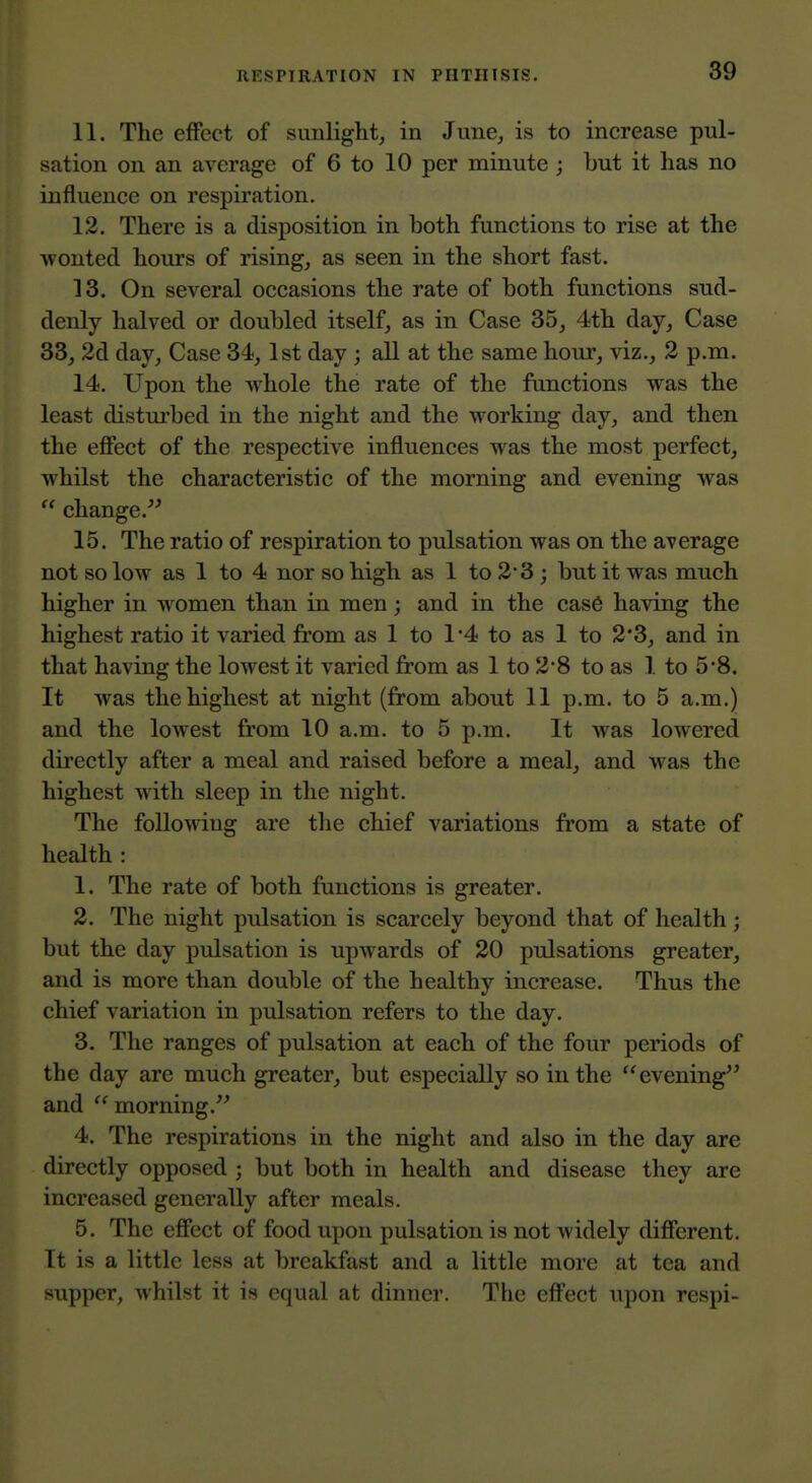 11. The effect of sunlight^ in Jime^ is to increase pul- sation on an average of 6 to 10 per minute ; but it has no influence on respiration. 12. There is a disposition in both functions to rise at the wonted hours of rising, as seen in the short fast. 13. On several occasions the rate of both functions sud- denly halved or doubled itself, as in Case 85, 4th day. Case 33, 2d day. Case 34,1st day ; all at the same hour, viz., 2 p.m. 14. Upon the whole the rate of the functions was the least distui'bed in the night and the working day, and then the effect of the respective influences was the most perfect, whilst the characteristic of the morning and evening was change. 15. The ratio of respiration to pulsation was on the average not so low as 1 to 4 nor so high as 1 to 23 ; but it was much higher in women than in men; and in the cas6 having the highest ratio it varied from as 1 to 1*4 to as 1 to 2*3, and in that having the lowest it varied from as 1 to 2*8 to as 1 to 5*8. It was the highest at night (from about 11 p.m. to 5 a.m.) and the lowest from 10 a.m. to 5 p.m. It was lowered directly after a meal and raised before a meal, and was the highest with sleep in the night. The following are the chief variations from a state of health : 1. The rate of both functions is greater. 2. The night pulsation is scarcely beyond that of health; but the day pulsation is upwards of 20 pulsations greater, and is more than double of the healthy increase. Thus the chief variation in pulsation refers to the day. 3. The ranges of pulsation at each of the four periods of the day are much greater, but especially so in the evening^' and morning. 4. The respirations in the night and also in the day are directly opposed ; but both in health and disease they are increased generally after meals. 5. The effect of food upon pulsation is not widely different. It is a little less at breakfast and a little more at tea and supper, whilst it is equal at dinner. The effect upon respi-
